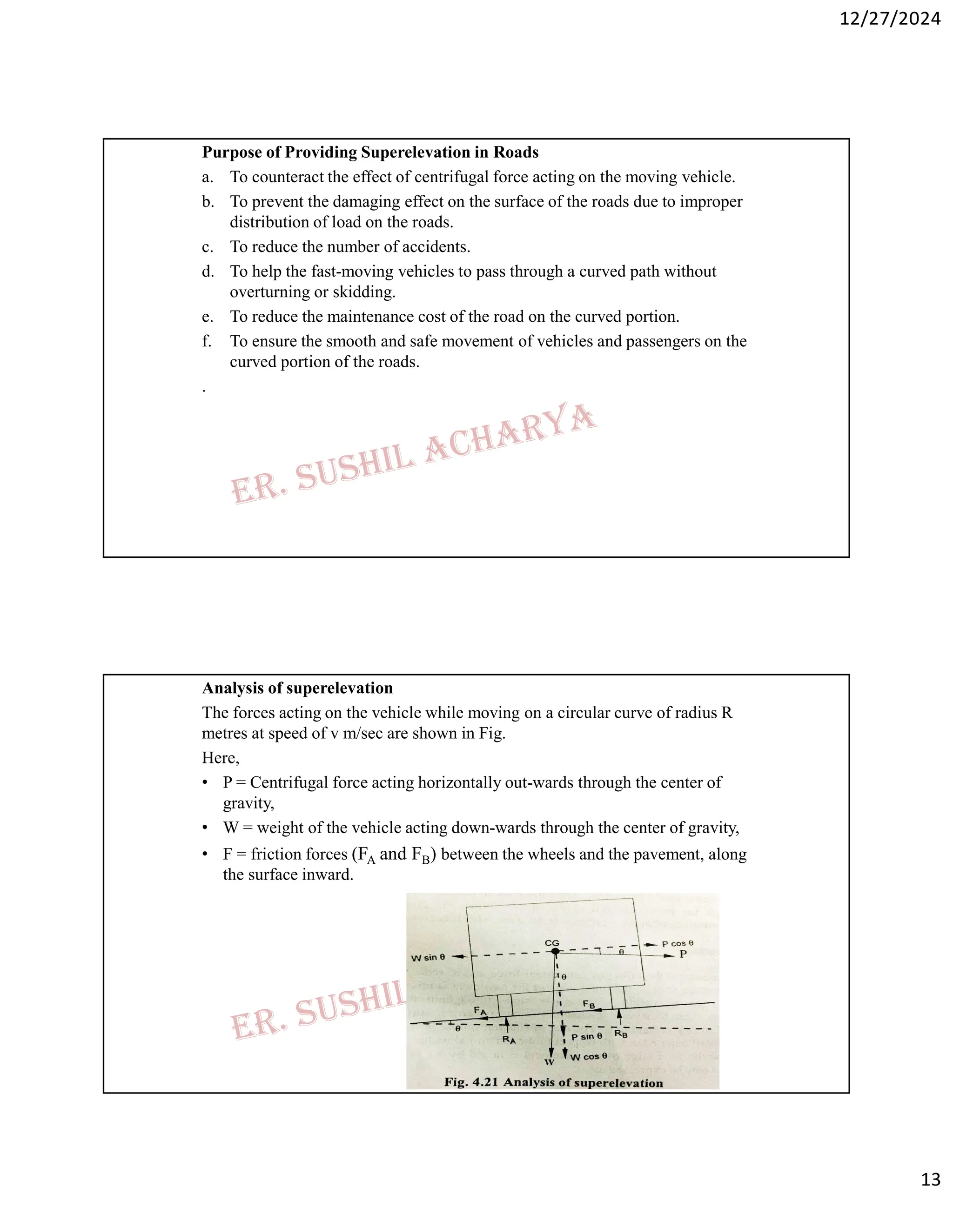 12/27/2024
13
Purpose of Providing Superelevation in Roads
a. To counteract the effect of centrifugal force acting on the moving vehicle.
b. To prevent the damaging effect on the surface of the roads due to improper
distribution of load on the roads.
c. To reduce the number of accidents.
d. To help the fast-moving vehicles to pass through a curved path without
overturning or skidding.
e. To reduce the maintenance cost of the road on the curved portion.
f. To ensure the smooth and safe movement of vehicles and passengers on the
curved portion of the roads.
.
Analysis of superelevation
The forces acting on the vehicle while moving on a circular curve of radius R
metres at speed of v m/sec are shown in Fig.
Here,
• P = Centrifugal force acting horizontally out-wards through the center of
gravity,
• W = weight of the vehicle acting down-wards through the center of gravity,
• F = friction forces (FA and FB) between the wheels and the pavement, along
the surface inward.
 