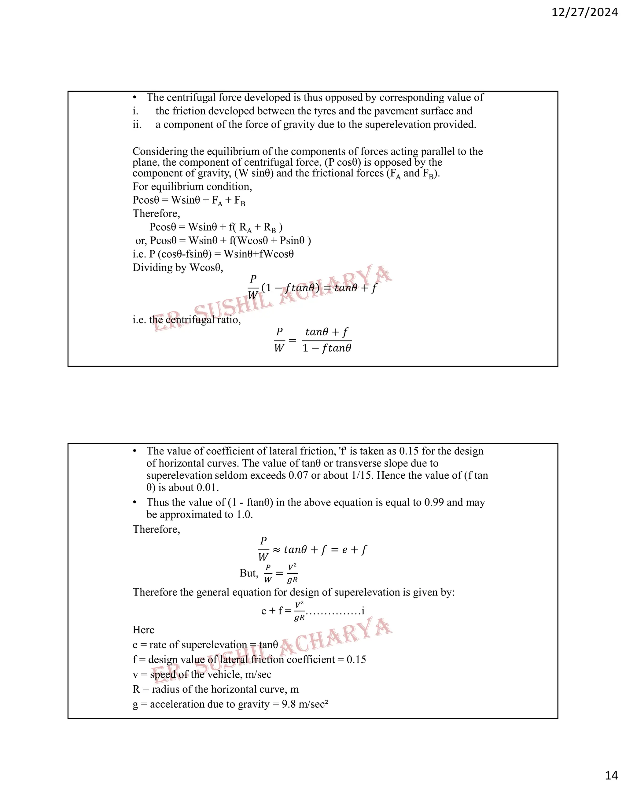 12/27/2024
14
• The centrifugal force developed is thus opposed by corresponding value of
i. the friction developed between the tyres and the pavement surface and
ii. a component of the force of gravity due to the superelevation provided.
Considering the equilibrium of the components of forces acting parallel to the
plane, the component of centrifugal force, (P cosθ) is opposed by the
component of gravity, (W sinθ) and the frictional forces (FA and FB).
For equilibrium condition,
Pcosθ = Wsinθ + FA + FB
Therefore,
Pcosθ = Wsinθ + f( RA + RB )
or, Pcosθ = Wsinθ + f(Wcosθ + Psinθ )
i.e. P (cosθ-fsinθ) = Wsinθ+fWcosθ
Dividing by Wcosθ,
𝑃
𝑊
1 − 𝑓𝑡𝑎𝑛𝜃 = 𝑡𝑎𝑛𝜃 + 𝑓
i.e. the centrifugal ratio,
𝑃
𝑊
=
𝑡𝑎𝑛𝜃 + 𝑓
1 − 𝑓𝑡𝑎𝑛𝜃
• The value of coefficient of lateral friction, 'f' is taken as 0.15 for the design
of horizontal curves. The value of tanθ or transverse slope due to
superelevation seldom exceeds 0.07 or about 1/15. Hence the value of (f tan
θ) is about 0.01.
• Thus the value of (1 - ftanθ) in the above equation is equal to 0.99 and may
be approximated to 1.0.
Therefore,
𝑃
𝑊
≈ 𝑡𝑎𝑛𝜃 + 𝑓 = 𝑒 + 𝑓
But, =
Therefore the general equation for design of superelevation is given by:
e + f = ……………i
Here
e = rate of superelevation = tanθ
f = design value of lateral friction coefficient = 0.15
v = speed of the vehicle, m/sec
R = radius of the horizontal curve, m
g = acceleration due to gravity = 9.8 m/sec²
 