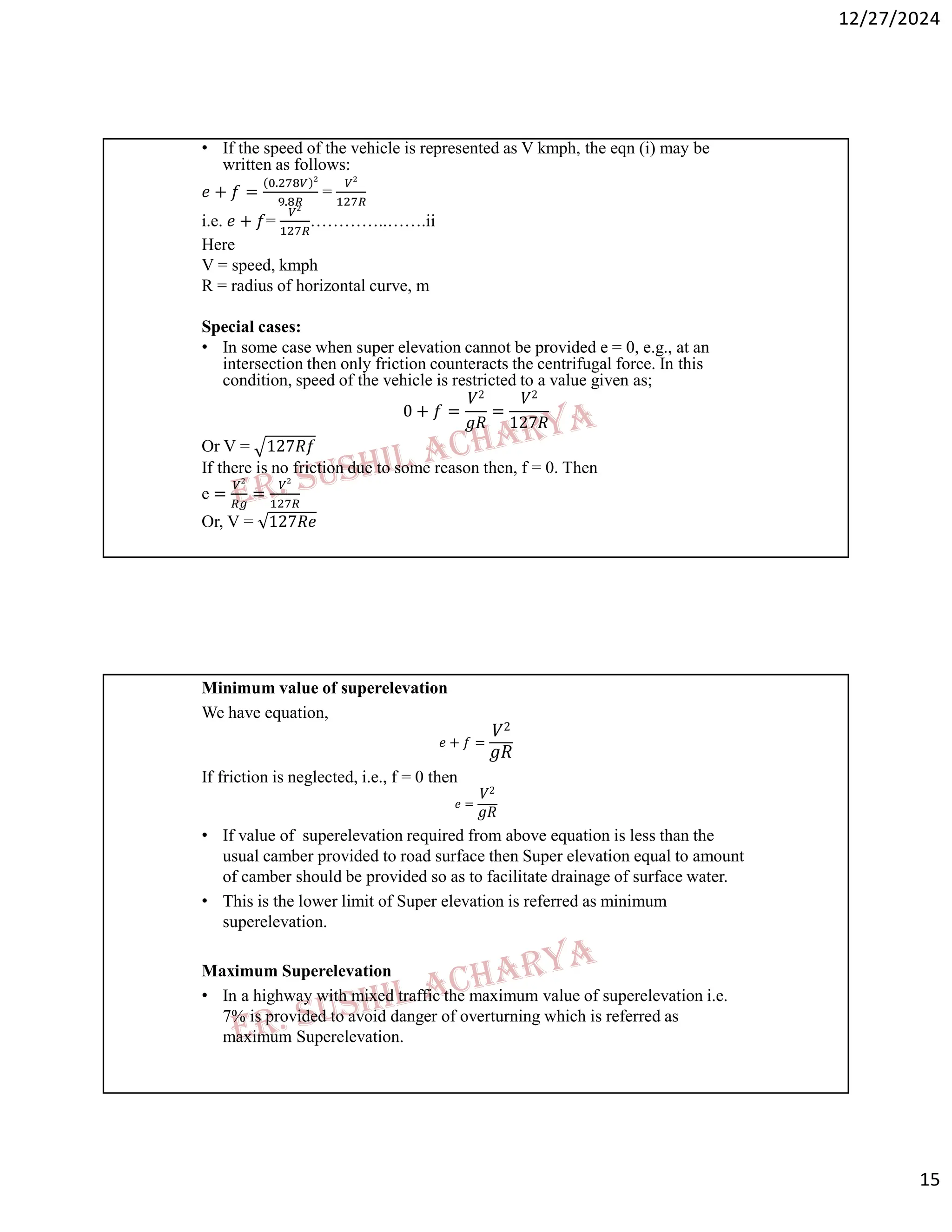 12/27/2024
15
• If the speed of the vehicle is represented as V kmph, the eqn (i) may be
written as follows:
𝑒 + 𝑓 =
.
.
=
i.e. 𝑒 + 𝑓= …………..…….ii
Here
V = speed, kmph
R = radius of horizontal curve, m
Special cases:
• In some case when super elevation cannot be provided e = 0, e.g., at an
intersection then only friction counteracts the centrifugal force. In this
condition, speed of the vehicle is restricted to a value given as;
0 + 𝑓 =
𝑉2
𝑔𝑅
=
𝑉2
127𝑅
Or V = 127𝑅𝑓
If there is no friction due to some reason then, f = 0. Then
e = =
Or, V = 127𝑅𝑒
Minimum value of superelevation
We have equation,
𝑒 + 𝑓 =
𝑉2
𝑔𝑅
If friction is neglected, i.e., f = 0 then
𝑒 =
𝑉2
𝑔𝑅
• If value of superelevation required from above equation is less than the
usual camber provided to road surface then Super elevation equal to amount
of camber should be provided so as to facilitate drainage of surface water.
• This is the lower limit of Super elevation is referred as minimum
superelevation.
Maximum Superelevation
• In a highway with mixed traffic the maximum value of superelevation i.e.
7% is provided to avoid danger of overturning which is referred as
maximum Superelevation.
 