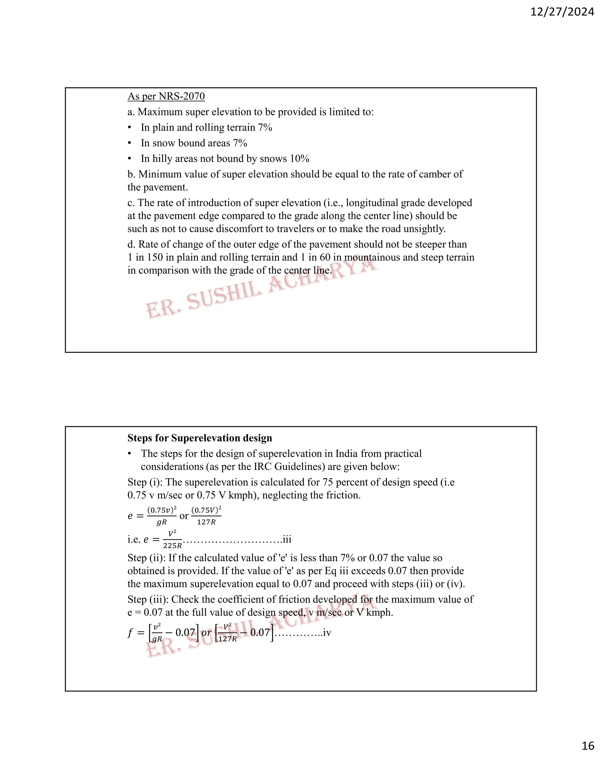 12/27/2024
16
As per NRS-2070
a. Maximum super elevation to be provided is limited to:
• In plain and rolling terrain 7%
• In snow bound areas 7%
• In hilly areas not bound by snows 10%
b. Minimum value of super elevation should be equal to the rate of camber of
the pavement.
c. The rate of introduction of super elevation (i.e., longitudinal grade developed
at the pavement edge compared to the grade along the center line) should be
such as not to cause discomfort to travelers or to make the road unsightly.
d. Rate of change of the outer edge of the pavement should not be steeper than
1 in 150 in plain and rolling terrain and 1 in 60 in mountainous and steep terrain
in comparison with the grade of the center line.
Steps for Superelevation design
• The steps for the design of superelevation in India from practical
considerations (as per the IRC Guidelines) are given below:
Step (i): The superelevation is calculated for 75 percent of design speed (i.e
0.75 v m/sec or 0.75 V kmph), neglecting the friction.
𝑒 =
.
or
.
i.e. 𝑒 = ……………………….iii
Step (ii): If the calculated value of 'e' is less than 7% or 0.07 the value so
obtained is provided. If the value of 'e' as per Eq iii exceeds 0.07 then provide
the maximum superelevation equal to 0.07 and proceed with steps (iii) or (iv).
Step (iii): Check the coefficient of friction developed for the maximum value of
e = 0.07 at the full value of design speed, v m/sec or V kmph.
𝑓 = − 0.07 𝑜𝑟 − 0.07 …………..iv
 