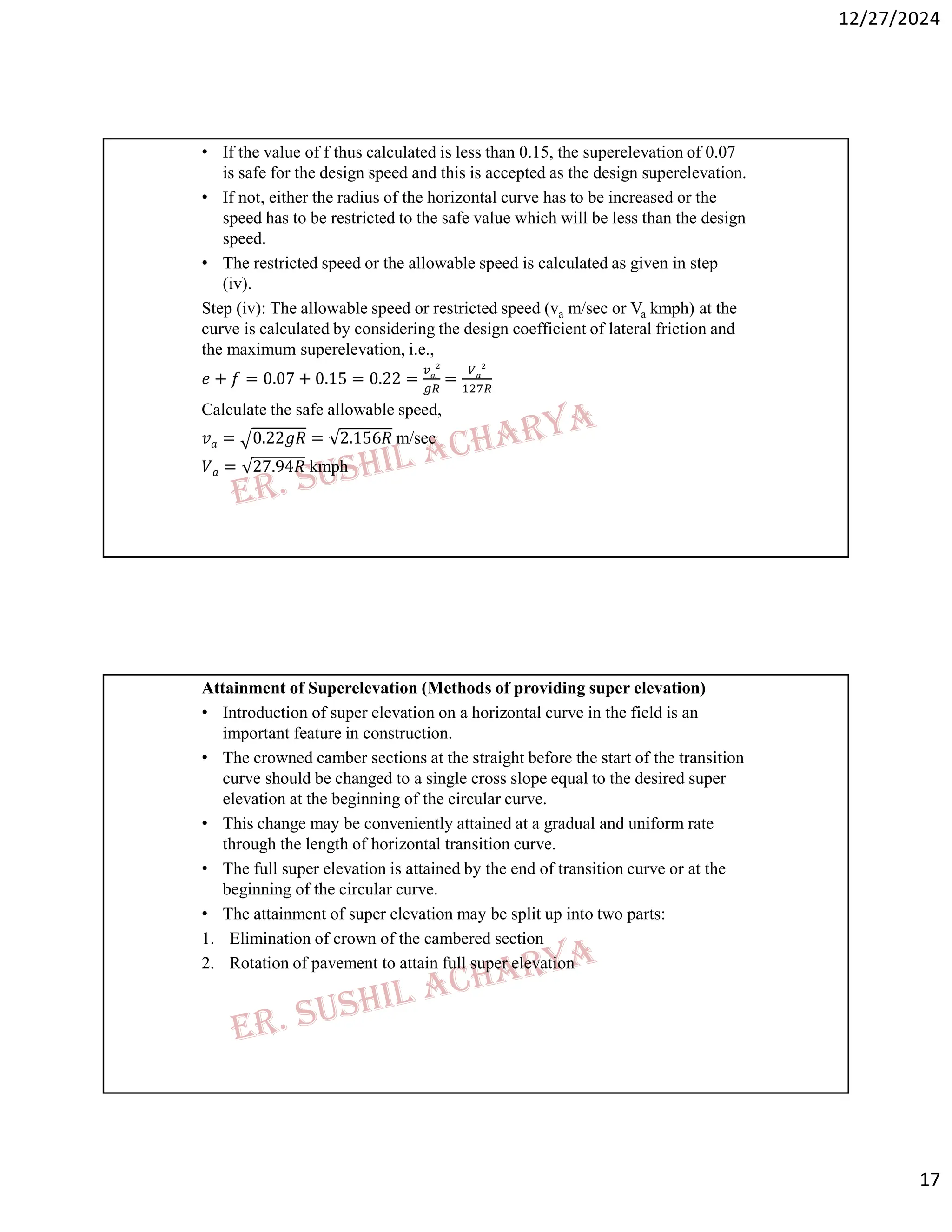 12/27/2024
17
• If the value of f thus calculated is less than 0.15, the superelevation of 0.07
is safe for the design speed and this is accepted as the design superelevation.
• If not, either the radius of the horizontal curve has to be increased or the
speed has to be restricted to the safe value which will be less than the design
speed.
• The restricted speed or the allowable speed is calculated as given in step
(iv).
Step (iv): The allowable speed or restricted speed (va m/sec or Va kmph) at the
curve is calculated by considering the design coefficient of lateral friction and
the maximum superelevation, i.e.,
𝑒 + 𝑓 = 0.07 + 0.15 = 0.22 = =
Calculate the safe allowable speed,
𝑣𝑎 = 0.22𝑔𝑅 = 2.156𝑅 m/sec
𝑉𝑎 = 27.94𝑅 kmph
Attainment of Superelevation (Methods of providing super elevation)
• Introduction of super elevation on a horizontal curve in the field is an
important feature in construction.
• The crowned camber sections at the straight before the start of the transition
curve should be changed to a single cross slope equal to the desired super
elevation at the beginning of the circular curve.
• This change may be conveniently attained at a gradual and uniform rate
through the length of horizontal transition curve.
• The full super elevation is attained by the end of transition curve or at the
beginning of the circular curve.
• The attainment of super elevation may be split up into two parts:
1. Elimination of crown of the cambered section
2. Rotation of pavement to attain full super elevation
 