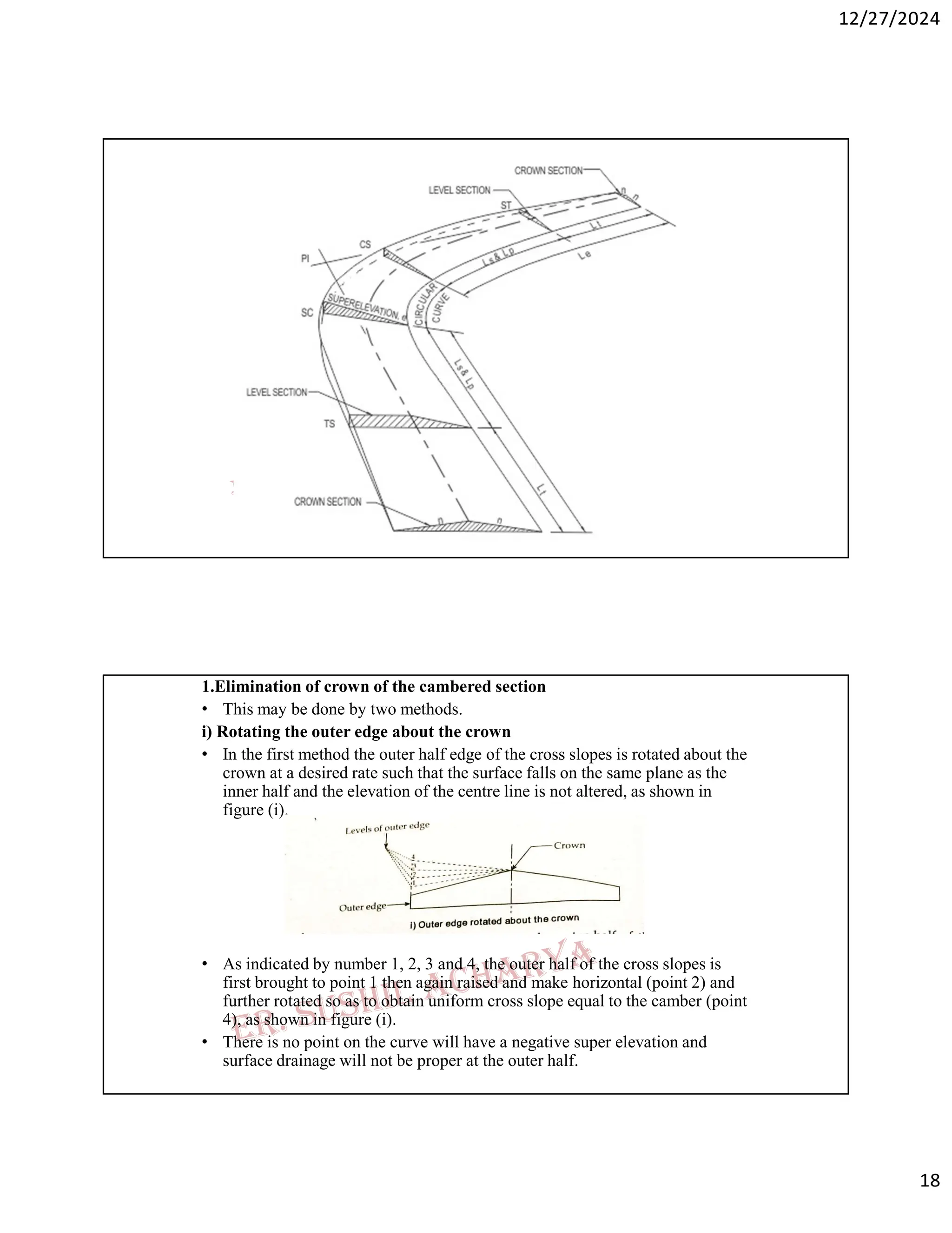 12/27/2024
18
1.Elimination of crown of the cambered section
• This may be done by two methods.
i) Rotating the outer edge about the crown
• In the first method the outer half edge of the cross slopes is rotated about the
crown at a desired rate such that the surface falls on the same plane as the
inner half and the elevation of the centre line is not altered, as shown in
figure (i).
• As indicated by number 1, 2, 3 and 4, the outer half of the cross slopes is
first brought to point 1 then again raised and make horizontal (point 2) and
further rotated so as to obtain uniform cross slope equal to the camber (point
4), as shown in figure (i).
• There is no point on the curve will have a negative super elevation and
surface drainage will not be proper at the outer half.
 
