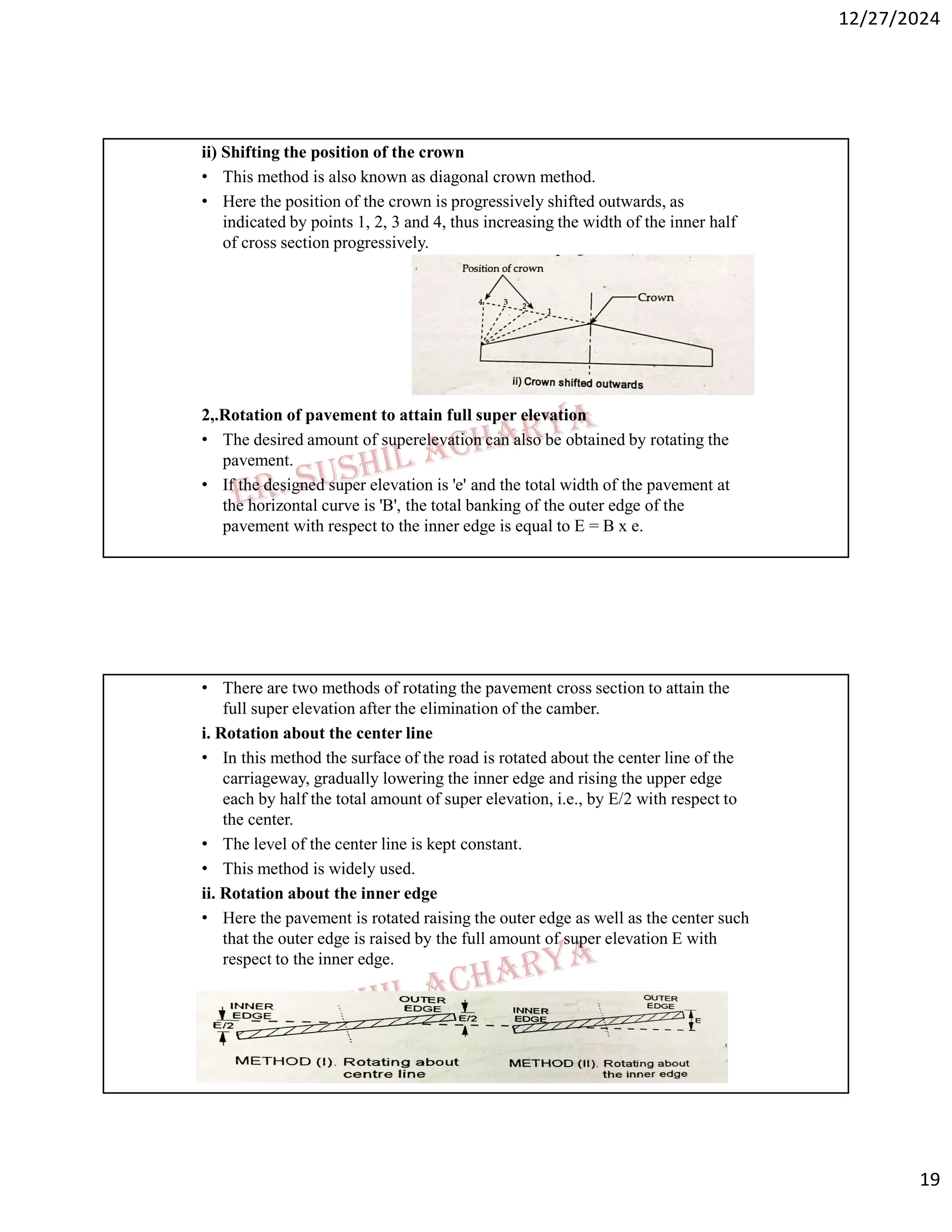 12/27/2024
19
ii) Shifting the position of the crown
• This method is also known as diagonal crown method.
• Here the position of the crown is progressively shifted outwards, as
indicated by points 1, 2, 3 and 4, thus increasing the width of the inner half
of cross section progressively.
2,.Rotation of pavement to attain full super elevation
• The desired amount of superelevation can also be obtained by rotating the
pavement.
• If the designed super elevation is 'e' and the total width of the pavement at
the horizontal curve is 'B', the total banking of the outer edge of the
pavement with respect to the inner edge is equal to E = B x e.
• There are two methods of rotating the pavement cross section to attain the
full super elevation after the elimination of the camber.
i. Rotation about the center line
• In this method the surface of the road is rotated about the center line of the
carriageway, gradually lowering the inner edge and rising the upper edge
each by half the total amount of super elevation, i.e., by E/2 with respect to
the center.
• The level of the center line is kept constant.
• This method is widely used.
ii. Rotation about the inner edge
• Here the pavement is rotated raising the outer edge as well as the center such
that the outer edge is raised by the full amount of super elevation E with
respect to the inner edge.
 