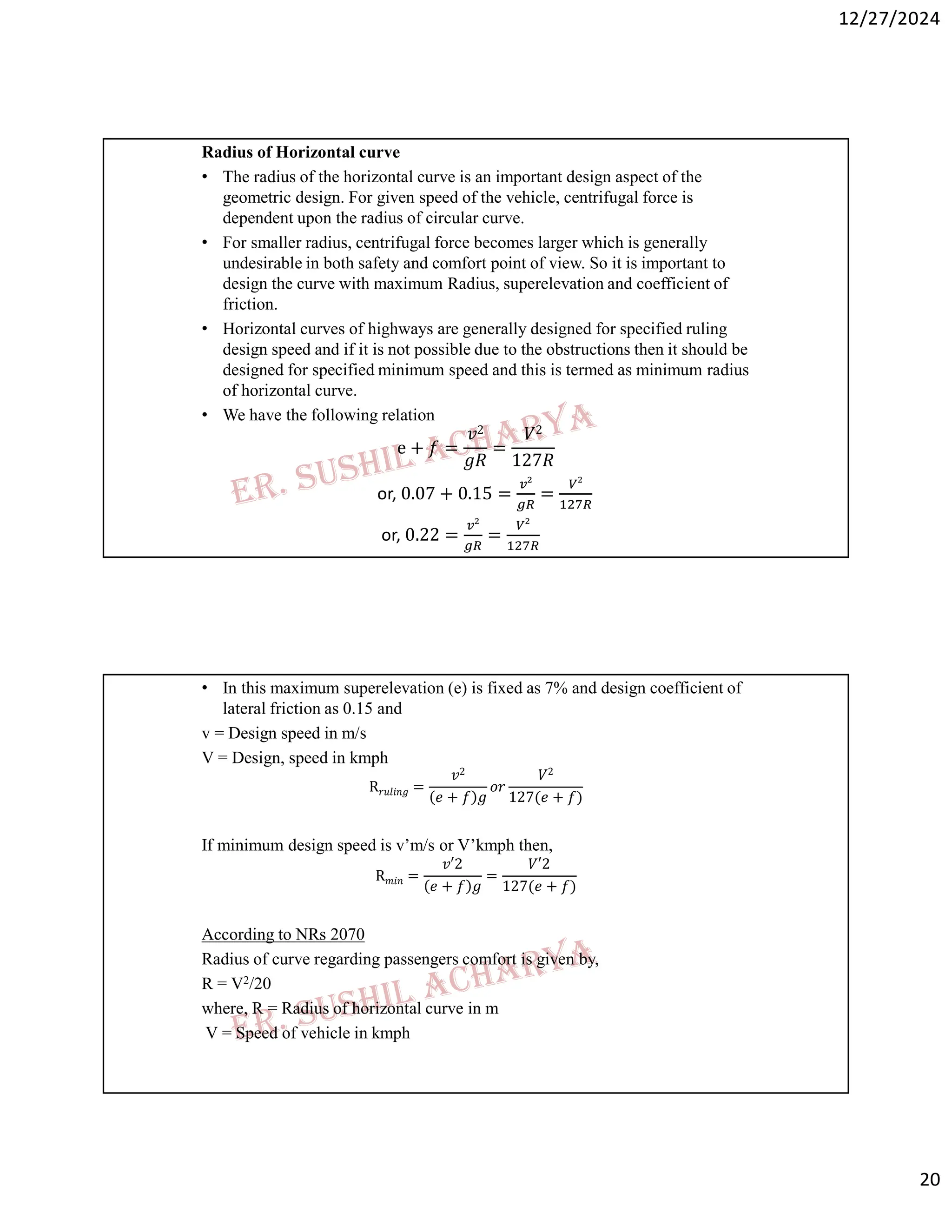 12/27/2024
20
Radius of Horizontal curve
• The radius of the horizontal curve is an important design aspect of the
geometric design. For given speed of the vehicle, centrifugal force is
dependent upon the radius of circular curve.
• For smaller radius, centrifugal force becomes larger which is generally
undesirable in both safety and comfort point of view. So it is important to
design the curve with maximum Radius, superelevation and coefficient of
friction.
• Horizontal curves of highways are generally designed for specified ruling
design speed and if it is not possible due to the obstructions then it should be
designed for specified minimum speed and this is termed as minimum radius
of horizontal curve.
• We have the following relation
e + 𝑓 =
𝑣2
𝑔𝑅
=
𝑉2
127𝑅
or, 0.07 + 0.15 = =
or, 0.22 = =
• In this maximum superelevation (e) is fixed as 7% and design coefficient of
lateral friction as 0.15 and
v = Design speed in m/s
V = Design, speed in kmph
R𝑟𝑢𝑙𝑖𝑛𝑔 =
𝑣2
𝑒 + 𝑓 𝑔
𝑜𝑟
𝑉2
127(𝑒 + 𝑓)
If minimum design speed is v’m/s or V’kmph then,
R𝑚𝑖𝑛 =
𝑣′2
𝑒 + 𝑓 𝑔
=
𝑉′2
127(𝑒 + 𝑓)
According to NRs 2070
Radius of curve regarding passengers comfort is given by,
R = V2/20
where, R = Radius of horizontal curve in m
V = Speed of vehicle in kmph
 