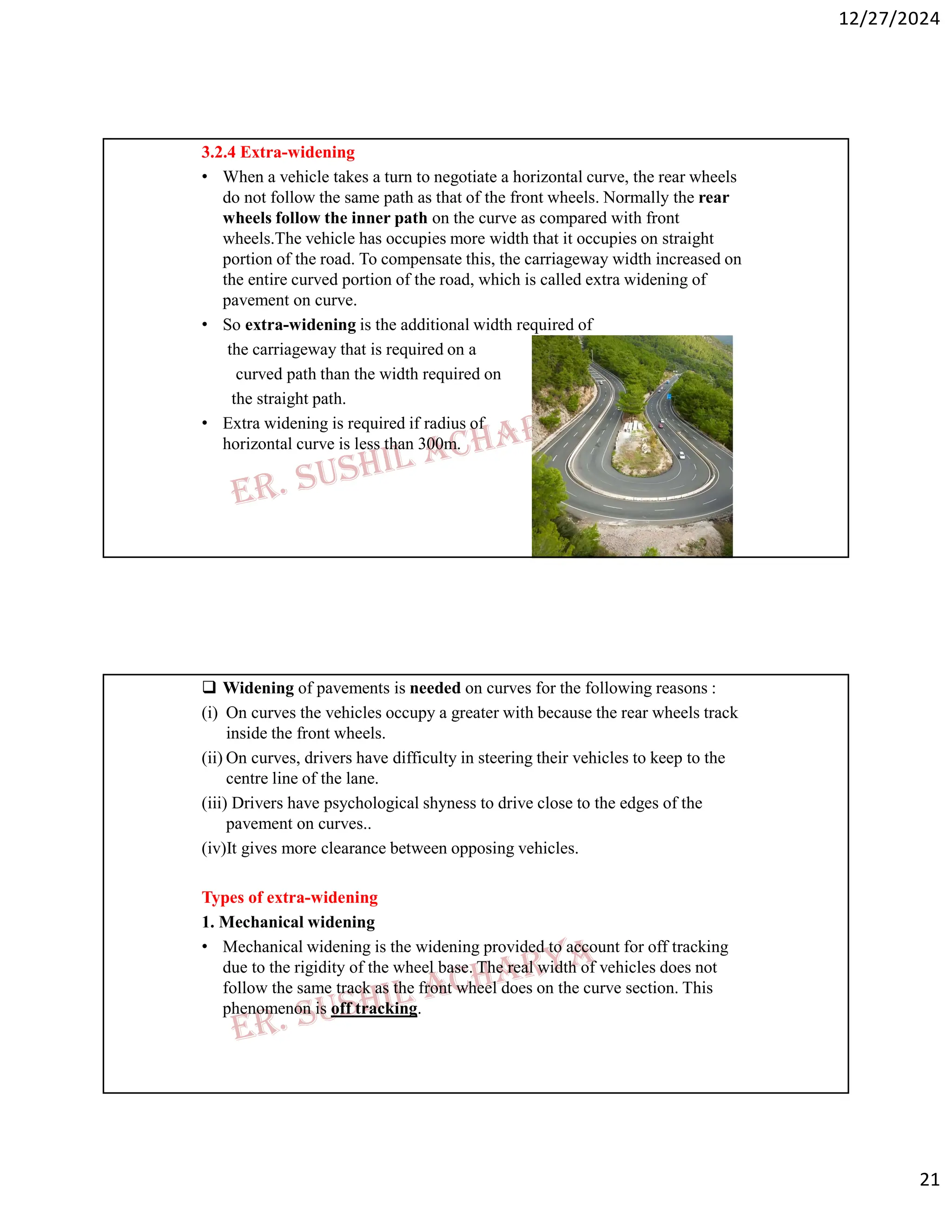 12/27/2024
21
3.2.4 Extra-widening
• When a vehicle takes a turn to negotiate a horizontal curve, the rear wheels
do not follow the same path as that of the front wheels. Normally the rear
wheels follow the inner path on the curve as compared with front
wheels.The vehicle has occupies more width that it occupies on straight
portion of the road. To compensate this, the carriageway width increased on
the entire curved portion of the road, which is called extra widening of
pavement on curve.
• So extra-widening is the additional width required of
the carriageway that is required on a
curved path than the width required on
the straight path.
• Extra widening is required if radius of
horizontal curve is less than 300m.
 Widening of pavements is needed on curves for the following reasons :
(i) On curves the vehicles occupy a greater with because the rear wheels track
inside the front wheels.
(ii) On curves, drivers have difficulty in steering their vehicles to keep to the
centre line of the lane.
(iii) Drivers have psychological shyness to drive close to the edges of the
pavement on curves..
(iv)It gives more clearance between opposing vehicles.
Types of extra-widening
1. Mechanical widening
• Mechanical widening is the widening provided to account for off tracking
due to the rigidity of the wheel base. The real width of vehicles does not
follow the same track as the front wheel does on the curve section. This
phenomenon is off tracking.
 