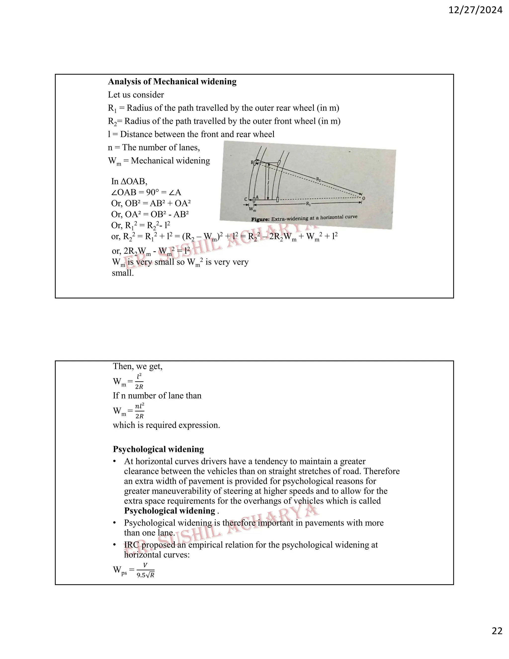 12/27/2024
22
Analysis of Mechanical widening
Let us consider
R1 = Radius of the path travelled by the outer rear wheel (in m)
R2= Radius of the path travelled by the outer front wheel (in m)
l = Distance between the front and rear wheel
n = The number of lanes,
Wm = Mechanical widening
In ΔΟΑΒ,
∠OAB = 90° = ∠A
Or, OB² = AB² + OA²
Or, OA² = OB² - AB²
Or, R1
2 = R2
2- l2
or, R2
2 = R1
2 + l2 = (R2 – Wm)2 + l2 = R2
2 – 2R2Wm + Wm
2 + l2
or, 2R2Wm - Wm
2 = l2
Wm is very small so Wm
2 is very very
small.
Then, we get,
Wm =
If n number of lane than
Wm =
which is required expression.
Psychological widening
• At horizontal curves drivers have a tendency to maintain a greater
clearance between the vehicles than on straight stretches of road. Therefore
an extra width of pavement is provided for psychological reasons for
greater maneuverability of steering at higher speeds and to allow for the
extra space requirements for the overhangs of vehicles which is called
Psychological widening .
• Psychological widening is therefore important in pavements with more
than one lane.
• IRC proposed an empirical relation for the psychological widening at
horizontal curves:
Wps =
.
 