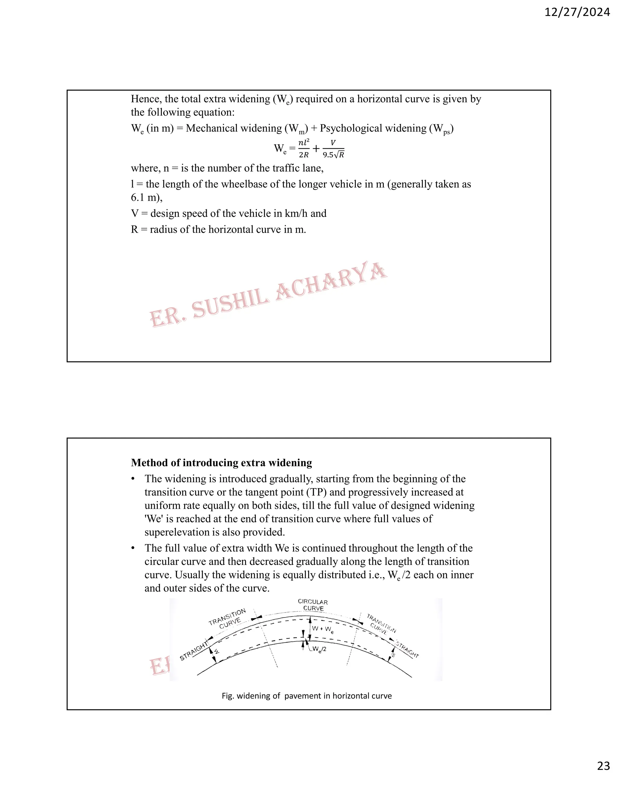 12/27/2024
23
Hence, the total extra widening (We) required on a horizontal curve is given by
the following equation:
We (in m) = Mechanical widening (Wm) + Psychological widening (Wps)
We = + .
where, n = is the number of the traffic lane,
l = the length of the wheelbase of the longer vehicle in m (generally taken as
6.1 m),
V = design speed of the vehicle in km/h and
R = radius of the horizontal curve in m.
Method of introducing extra widening
• The widening is introduced gradually, starting from the beginning of the
transition curve or the tangent point (TP) and progressively increased at
uniform rate equally on both sides, till the full value of designed widening
'We' is reached at the end of transition curve where full values of
superelevation is also provided.
• The full value of extra width We is continued throughout the length of the
circular curve and then decreased gradually along the length of transition
curve. Usually the widening is equally distributed i.e., We /2 each on inner
and outer sides of the curve.
Fig. widening of pavement in horizontal curve
 