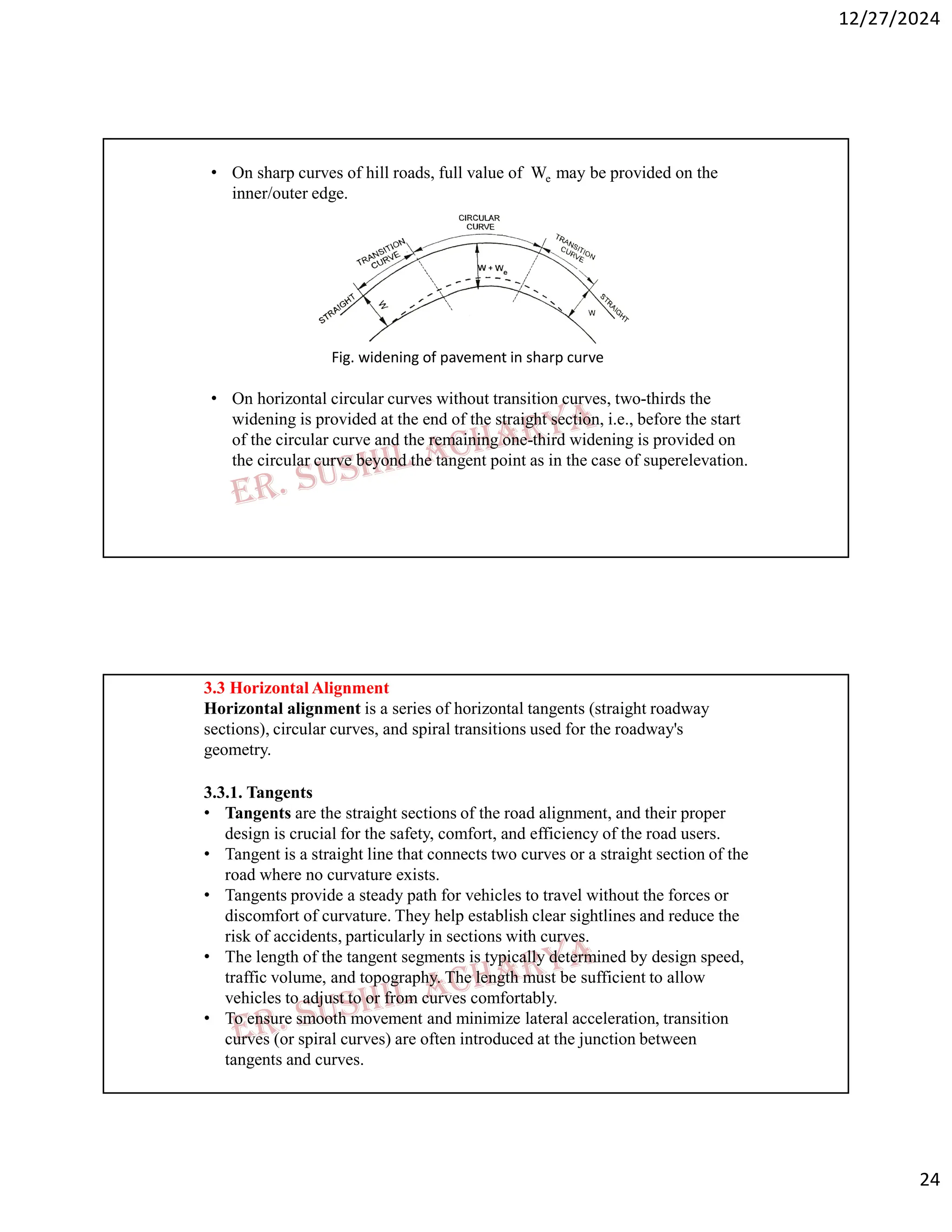 12/27/2024
24
• On sharp curves of hill roads, full value of We may be provided on the
inner/outer edge.
Fig. widening of pavement in sharp curve
• On horizontal circular curves without transition curves, two-thirds the
widening is provided at the end of the straight section, i.e., before the start
of the circular curve and the remaining one-third widening is provided on
the circular curve beyond the tangent point as in the case of superelevation.
3.3 Horizontal Alignment
Horizontal alignment is a series of horizontal tangents (straight roadway
sections), circular curves, and spiral transitions used for the roadway's
geometry.
3.3.1. Tangents
• Tangents are the straight sections of the road alignment, and their proper
design is crucial for the safety, comfort, and efficiency of the road users.
• Tangent is a straight line that connects two curves or a straight section of the
road where no curvature exists.
• Tangents provide a steady path for vehicles to travel without the forces or
discomfort of curvature. They help establish clear sightlines and reduce the
risk of accidents, particularly in sections with curves.
• The length of the tangent segments is typically determined by design speed,
traffic volume, and topography. The length must be sufficient to allow
vehicles to adjust to or from curves comfortably.
• To ensure smooth movement and minimize lateral acceleration, transition
curves (or spiral curves) are often introduced at the junction between
tangents and curves.
 