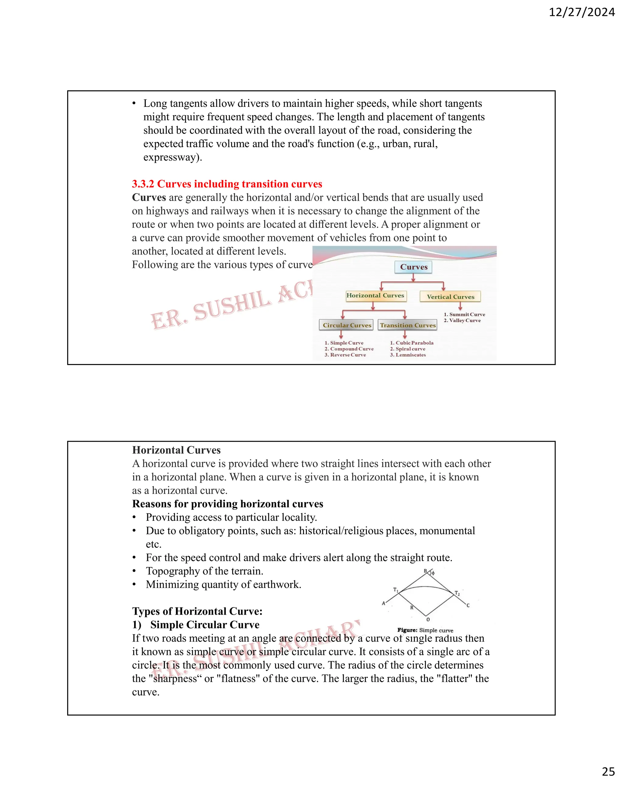 12/27/2024
25
• Long tangents allow drivers to maintain higher speeds, while short tangents
might require frequent speed changes. The length and placement of tangents
should be coordinated with the overall layout of the road, considering the
expected traffic volume and the road's function (e.g., urban, rural,
expressway).
3.3.2 Curves including transition curves
Curves are generally the horizontal and/or vertical bends that are usually used
on highways and railways when it is necessary to change the alignment of the
route or when two points are located at diﬀerent levels. A proper alignment or
a curve can provide smoother movement of vehicles from one point to
another, located at diﬀerent levels.
Following are the various types of curves:
Horizontal Curves
A horizontal curve is provided where two straight lines intersect with each other
in a horizontal plane. When a curve is given in a horizontal plane, it is known
as a horizontal curve.
Reasons for providing horizontal curves
• Providing access to particular locality.
• Due to obligatory points, such as: historical/religious places, monumental
etc.
• For the speed control and make drivers alert along the straight route.
• Topography of the terrain.
• Minimizing quantity of earthwork.
Types of Horizontal Curve:
1) Simple Circular Curve
If two roads meeting at an angle are connected by a curve of single radius then
it known as simple curve or simple circular curve. It consists of a single arc of a
circle. It is the most commonly used curve. The radius of the circle determines
the "sharpness“ or "flatness" of the curve. The larger the radius, the "flatter" the
curve.
 