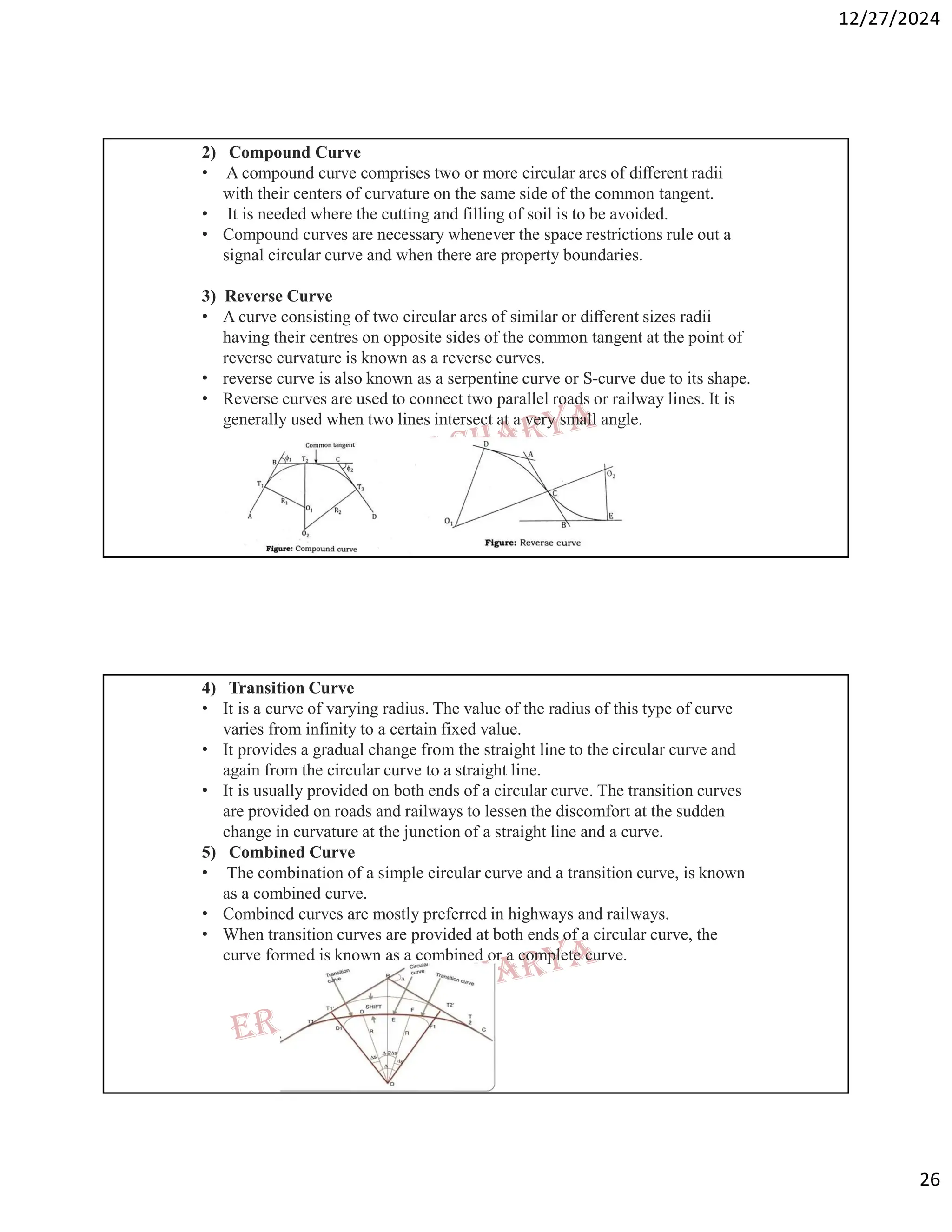 12/27/2024
26
2) Compound Curve
• A compound curve comprises two or more circular arcs of diﬀerent radii
with their centers of curvature on the same side of the common tangent.
• It is needed where the cutting and filling of soil is to be avoided.
• Compound curves are necessary whenever the space restrictions rule out a
signal circular curve and when there are property boundaries.
3) Reverse Curve
• A curve consisting of two circular arcs of similar or diﬀerent sizes radii
having their centres on opposite sides of the common tangent at the point of
reverse curvature is known as a reverse curves.
• reverse curve is also known as a serpentine curve or S-curve due to its shape.
• Reverse curves are used to connect two parallel roads or railway lines. It is
generally used when two lines intersect at a very small angle.
4) Transition Curve
• It is a curve of varying radius. The value of the radius of this type of curve
varies from infinity to a certain fixed value.
• It provides a gradual change from the straight line to the circular curve and
again from the circular curve to a straight line.
• It is usually provided on both ends of a circular curve. The transition curves
are provided on roads and railways to lessen the discomfort at the sudden
change in curvature at the junction of a straight line and a curve.
5) Combined Curve
• The combination of a simple circular curve and a transition curve, is known
as a combined curve.
• Combined curves are mostly preferred in highways and railways.
• When transition curves are provided at both ends of a circular curve, the
curve formed is known as a combined or a complete curve.
 