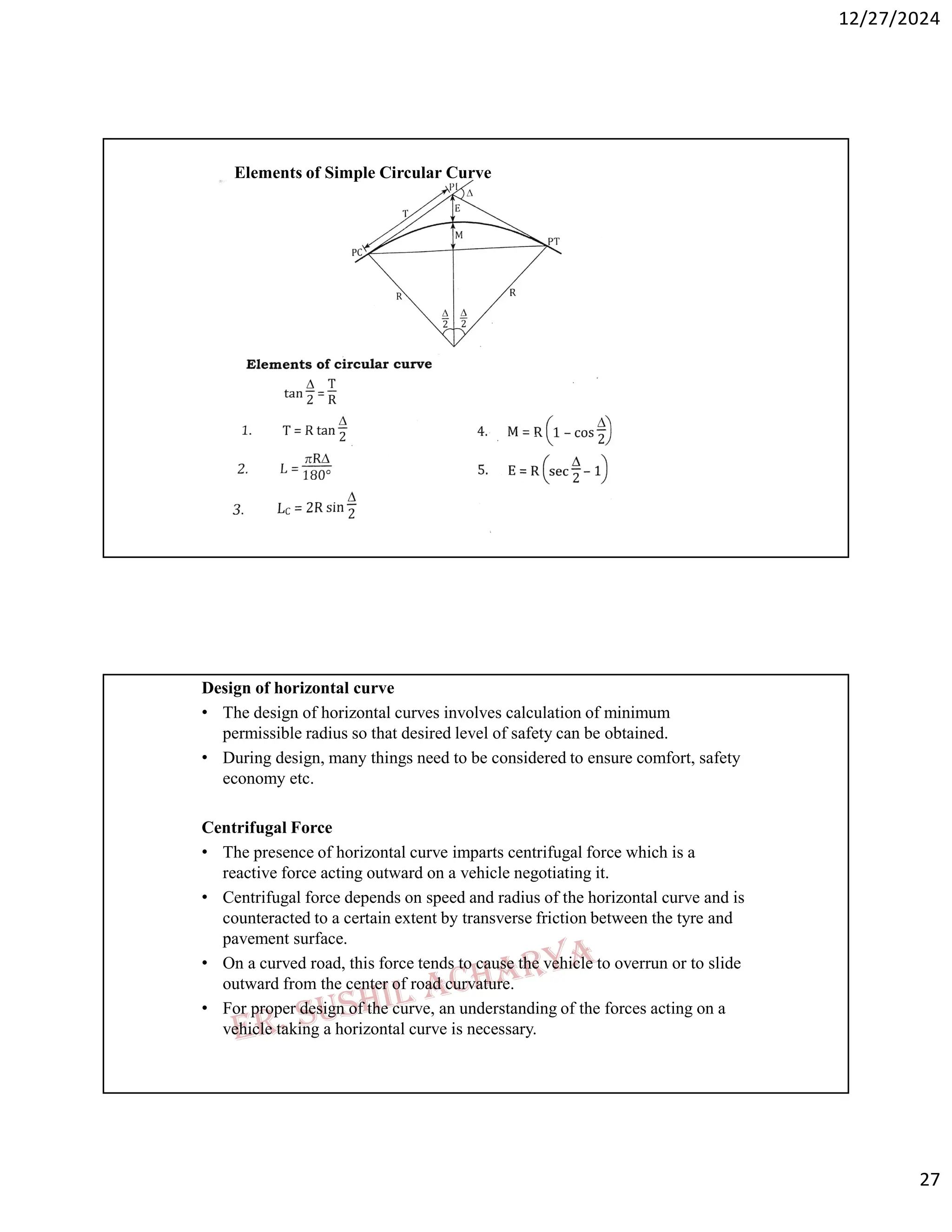 12/27/2024
27
Elements of Simple Circular Curve
Design of horizontal curve
• The design of horizontal curves involves calculation of minimum
permissible radius so that desired level of safety can be obtained.
• During design, many things need to be considered to ensure comfort, safety
economy etc.
Centrifugal Force
• The presence of horizontal curve imparts centrifugal force which is a
reactive force acting outward on a vehicle negotiating it.
• Centrifugal force depends on speed and radius of the horizontal curve and is
counteracted to a certain extent by transverse friction between the tyre and
pavement surface.
• On a curved road, this force tends to cause the vehicle to overrun or to slide
outward from the center of road curvature.
• For proper design of the curve, an understanding of the forces acting on a
vehicle taking a horizontal curve is necessary.
 
