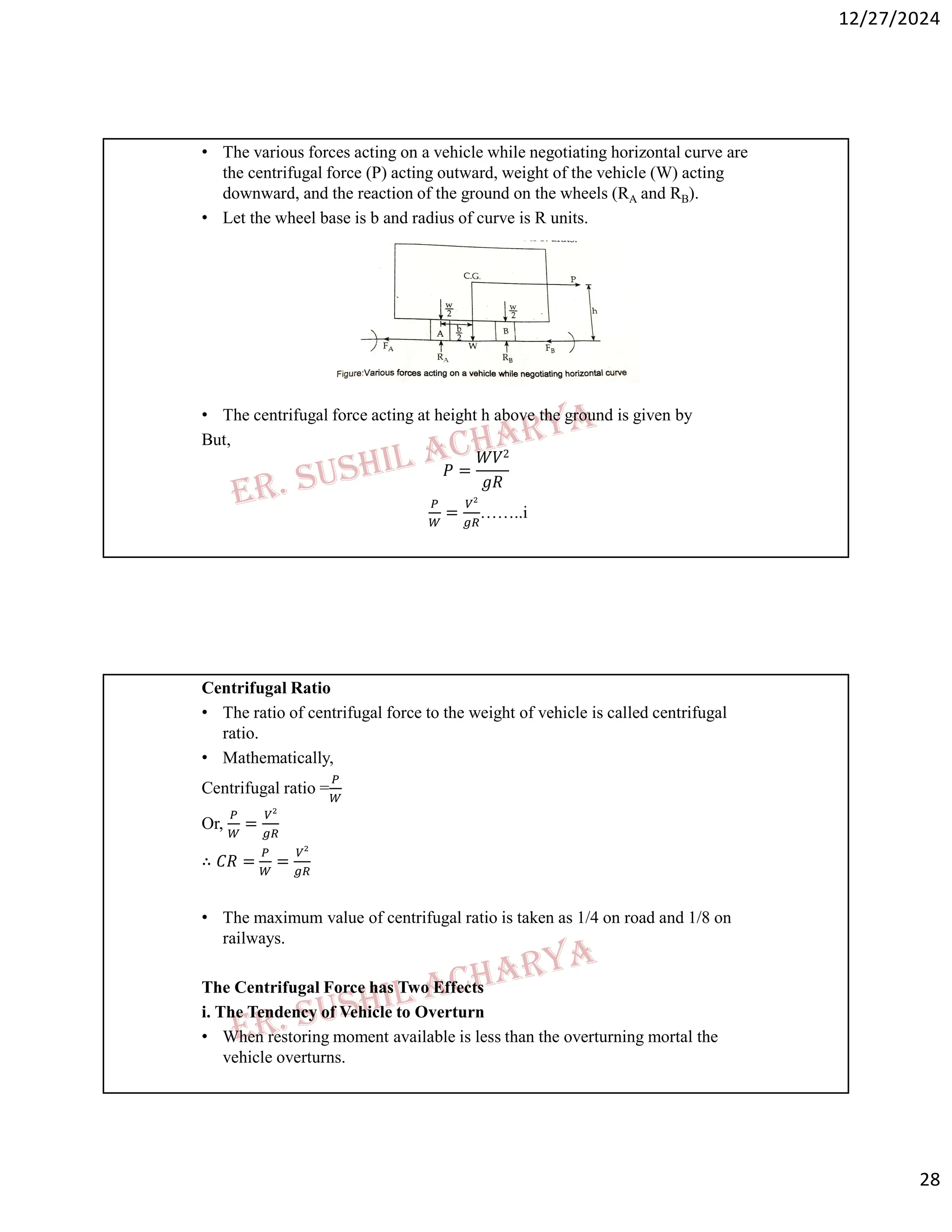 12/27/2024
28
• The various forces acting on a vehicle while negotiating horizontal curve are
the centrifugal force (P) acting outward, weight of the vehicle (W) acting
downward, and the reaction of the ground on the wheels (RA and RB).
• Let the wheel base is b and radius of curve is R units.
• The centrifugal force acting at height h above the ground is given by
But,
𝑃 =
𝑊𝑉2
𝑔𝑅
= ……..i
Centrifugal Ratio
• The ratio of centrifugal force to the weight of vehicle is called centrifugal
ratio.
• Mathematically,
Centrifugal ratio =
Or, =
∴ 𝐶𝑅 = =
• The maximum value of centrifugal ratio is taken as 1/4 on road and 1/8 on
railways.
The Centrifugal Force has Two Effects
i. The Tendency of Vehicle to Overturn
• When restoring moment available is less than the overturning mortal the
vehicle overturns.
 