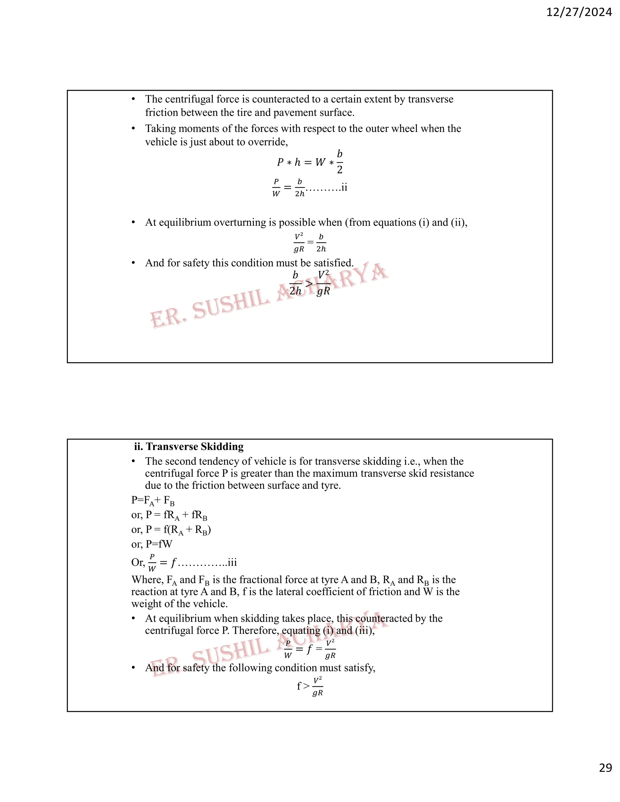 12/27/2024
29
• The centrifugal force is counteracted to a certain extent by transverse
friction between the tire and pavement surface.
• Taking moments of the forces with respect to the outer wheel when the
vehicle is just about to override,
𝑃 ∗ ℎ = 𝑊 ∗
𝑏
2
= ……….ii
• At equilibrium overturning is possible when (from equations (i) and (ii),
=
• And for safety this condition must be satisfied.
𝑏
2ℎ
>
𝑉2
𝑔𝑅
ii. Transverse Skidding
• The second tendency of vehicle is for transverse skidding i.e., when the
centrifugal force P is greater than the maximum transverse skid resistance
due to the friction between surface and tyre.
P=FA+ FB
ог, P = fRA + fRB
or, P = f(RA + RB)
ог, P=fW
Or, = 𝑓…………..iii
Where, FA and FB is the fractional force at tyre A and B, RA and RB is the
reaction at tyre A and B, f is the lateral coefficient of friction and W is the
weight of the vehicle.
• At equilibrium when skidding takes place, this counteracted by the
centrifugal force P. Therefore, equating (i) and (iii),
= 𝑓 =
• And for safety the following condition must satisfy,
f >
 
