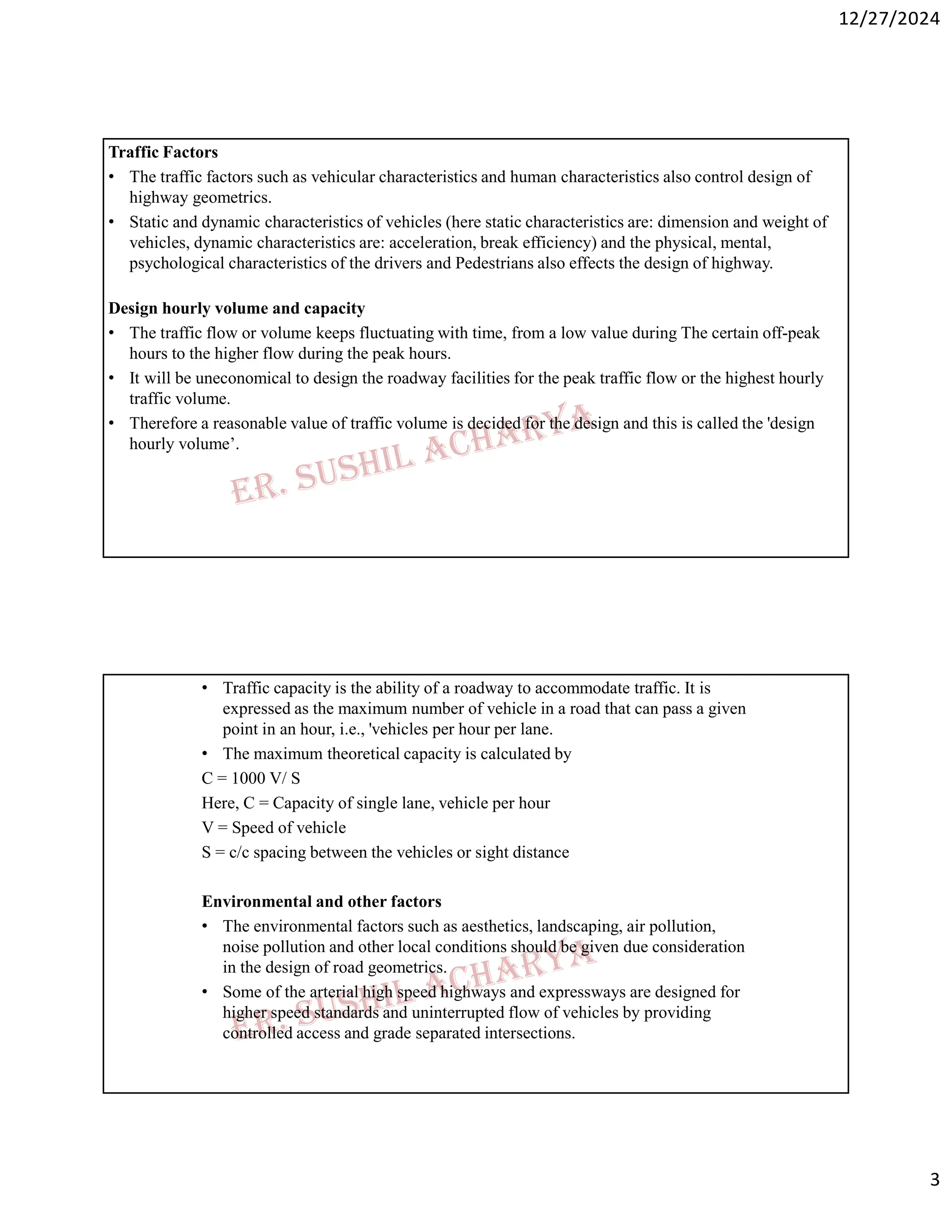 12/27/2024
3
Traffic Factors
• The traffic factors such as vehicular characteristics and human characteristics also control design of
highway geometrics.
• Static and dynamic characteristics of vehicles (here static characteristics are: dimension and weight of
vehicles, dynamic characteristics are: acceleration, break efficiency) and the physical, mental,
psychological characteristics of the drivers and Pedestrians also effects the design of highway.
Design hourly volume and capacity
• The traffic flow or volume keeps fluctuating with time, from a low value during The certain off-peak
hours to the higher flow during the peak hours.
• It will be uneconomical to design the roadway facilities for the peak traffic flow or the highest hourly
traffic volume.
• Therefore a reasonable value of traffic volume is decided for the design and this is called the 'design
hourly volume’.
• Traffic capacity is the ability of a roadway to accommodate traffic. It is
expressed as the maximum number of vehicle in a road that can pass a given
point in an hour, i.e., 'vehicles per hour per lane.
• The maximum theoretical capacity is calculated by
C = 1000 V/ S
Here, C = Capacity of single lane, vehicle per hour
V = Speed of vehicle
S = c/c spacing between the vehicles or sight distance
Environmental and other factors
• The environmental factors such as aesthetics, landscaping, air pollution,
noise pollution and other local conditions should be given due consideration
in the design of road geometrics.
• Some of the arterial high speed highways and expressways are designed for
higher speed standards and uninterrupted flow of vehicles by providing
controlled access and grade separated intersections.
 