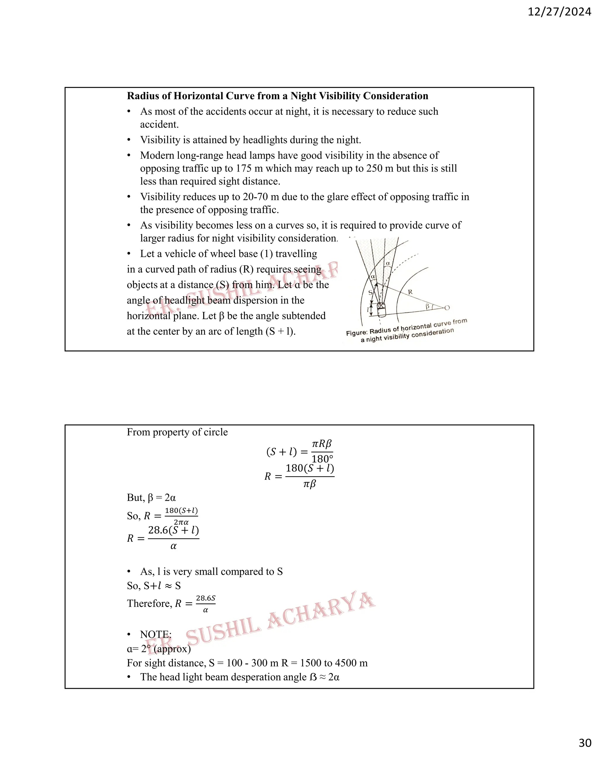 12/27/2024
30
Radius of Horizontal Curve from a Night Visibility Consideration
• As most of the accidents occur at night, it is necessary to reduce such
accident.
• Visibility is attained by headlights during the night.
• Modern long-range head lamps have good visibility in the absence of
opposing traffic up to 175 m which may reach up to 250 m but this is still
less than required sight distance.
• Visibility reduces up to 20-70 m due to the glare effect of opposing traffic in
the presence of opposing traffic.
• As visibility becomes less on a curves so, it is required to provide curve of
larger radius for night visibility consideration.
• Let a vehicle of wheel base (1) travelling
in a curved path of radius (R) requires seeing
objects at a distance (S) from him. Let ɑ be the
angle of headlight beam dispersion in the
horizontal plane. Let β be the angle subtended
at the center by an arc of length (S + l).
From property of circle
𝑆 + 𝑙 =
𝜋𝑅𝛽
180°
𝑅 =
180(𝑆 + 𝑙)
𝜋𝛽
But, β = 2α
So, 𝑅 =
( )
𝑅 =
28.6(𝑆 + 𝑙)
𝛼
• As, l is very small compared to S
So, S+𝑙 ≈ S
Therefore, 𝑅 =
.
• NOTE:
ɑ= 2° (approx)
For sight distance, S = 100 - 300 m R = 1500 to 4500 m
• The head light beam desperation angle ẞ ≈ 2α
 