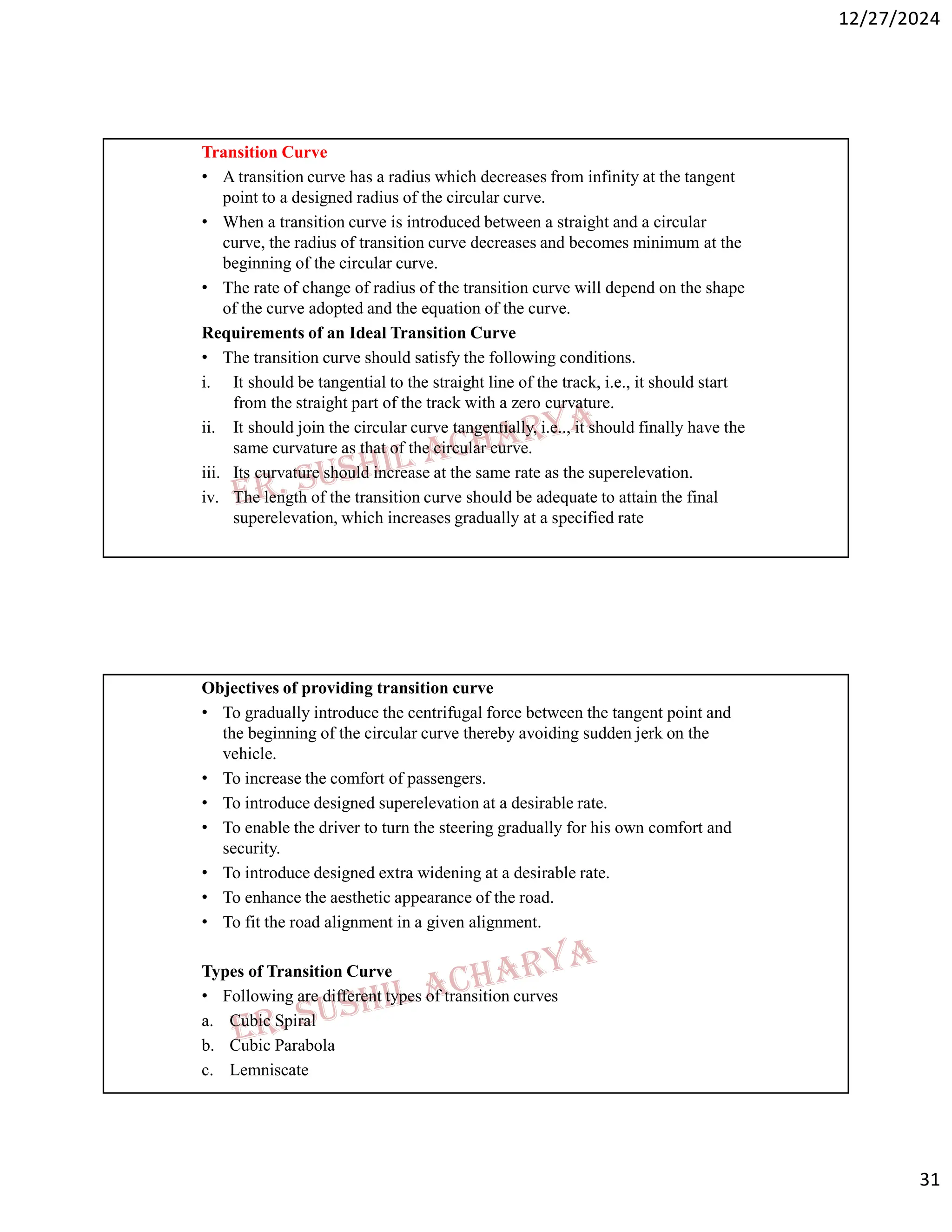 12/27/2024
31
Transition Curve
• A transition curve has a radius which decreases from infinity at the tangent
point to a designed radius of the circular curve.
• When a transition curve is introduced between a straight and a circular
curve, the radius of transition curve decreases and becomes minimum at the
beginning of the circular curve.
• The rate of change of radius of the transition curve will depend on the shape
of the curve adopted and the equation of the curve.
Requirements of an Ideal Transition Curve
• The transition curve should satisfy the following conditions.
i. It should be tangential to the straight line of the track, i.e., it should start
from the straight part of the track with a zero curvature.
ii. It should join the circular curve tangentially, i.e.., it should finally have the
same curvature as that of the circular curve.
iii. Its curvature should increase at the same rate as the superelevation.
iv. The length of the transition curve should be adequate to attain the final
superelevation, which increases gradually at a specified rate
Objectives of providing transition curve
• To gradually introduce the centrifugal force between the tangent point and
the beginning of the circular curve thereby avoiding sudden jerk on the
vehicle.
• To increase the comfort of passengers.
• To introduce designed superelevation at a desirable rate.
• To enable the driver to turn the steering gradually for his own comfort and
security.
• To introduce designed extra widening at a desirable rate.
• To enhance the aesthetic appearance of the road.
• To fit the road alignment in a given alignment.
Types of Transition Curve
• Following are different types of transition curves
a. Cubic Spiral
b. Cubic Parabola
c. Lemniscate
 