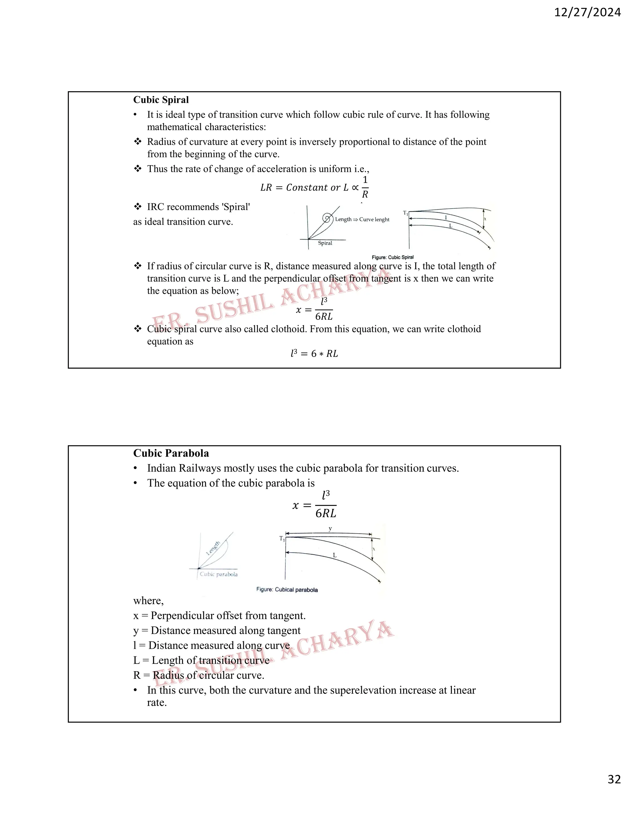 12/27/2024
32
Cubic Spiral
• It is ideal type of transition curve which follow cubic rule of curve. It has following
mathematical characteristics:
 Radius of curvature at every point is inversely proportional to distance of the point
from the beginning of the curve.
 Thus the rate of change of acceleration is uniform i.e.,
𝐿𝑅 = 𝐶𝑜𝑛𝑠𝑡𝑎𝑛𝑡 𝑜𝑟 𝐿 ∝
1
𝑅
 IRC recommends 'Spiral'
as ideal transition curve.
 If radius of circular curve is R, distance measured along curve is I, the total length of
transition curve is L and the perpendicular offset from tangent is x then we can write
the equation as below;
𝑥 =
𝑙3
6𝑅𝐿
 Cubic spiral curve also called clothoid. From this equation, we can write clothoid
equation as
𝑙3 = 6 ∗ 𝑅𝐿
Cubic Parabola
• Indian Railways mostly uses the cubic parabola for transition curves.
• The equation of the cubic parabola is
𝑥 =
𝑙3
6𝑅𝐿
where,
x = Perpendicular offset from tangent.
y = Distance measured along tangent
l = Distance measured along curve
L = Length of transition curve
R = Radius of circular curve.
• In this curve, both the curvature and the superelevation increase at linear
rate.
 