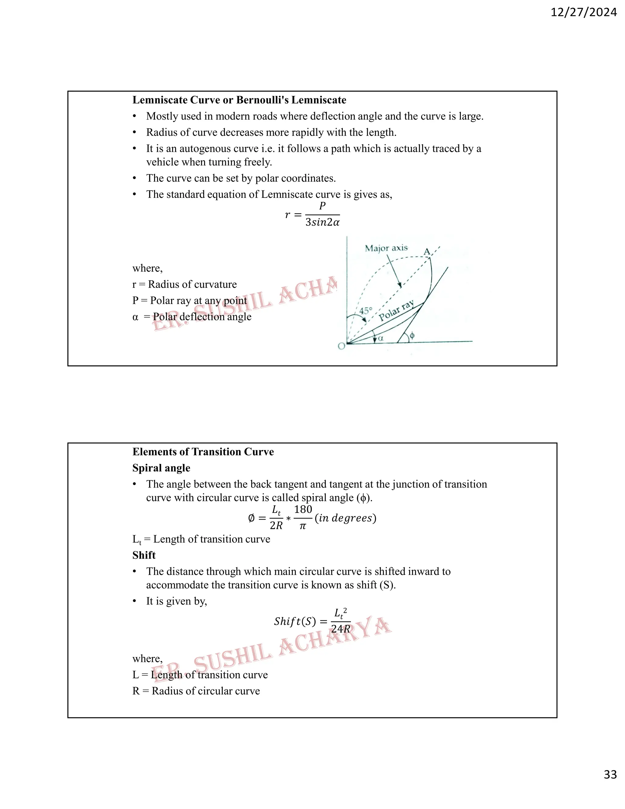 12/27/2024
33
Lemniscate Curve or Bernoulli's Lemniscate
• Mostly used in modern roads where deflection angle and the curve is large.
• Radius of curve decreases more rapidly with the length.
• It is an autogenous curve i.e. it follows a path which is actually traced by a
vehicle when turning freely.
• The curve can be set by polar coordinates.
• The standard equation of Lemniscate curve is gives as,
𝑟 =
𝑃
3𝑠𝑖𝑛2𝛼
where,
r = Radius of curvature
P = Polar ray at any point
α = Polar deflection angle
Elements of Transition Curve
Spiral angle
• The angle between the back tangent and tangent at the junction of transition
curve with circular curve is called spiral angle (ϕ).
∅ =
𝐿𝑡
2𝑅
∗
180
𝜋
(𝑖𝑛 𝑑𝑒𝑔𝑟𝑒𝑒𝑠)
Lt = Length of transition curve
Shift
• The distance through which main circular curve is shifted inward to
accommodate the transition curve is known as shift (S).
• It is given by,
𝑆ℎ𝑖𝑓𝑡 𝑆 =
𝐿𝑡
2
24𝑅
where,
L = Length of transition curve
R = Radius of circular curve
 