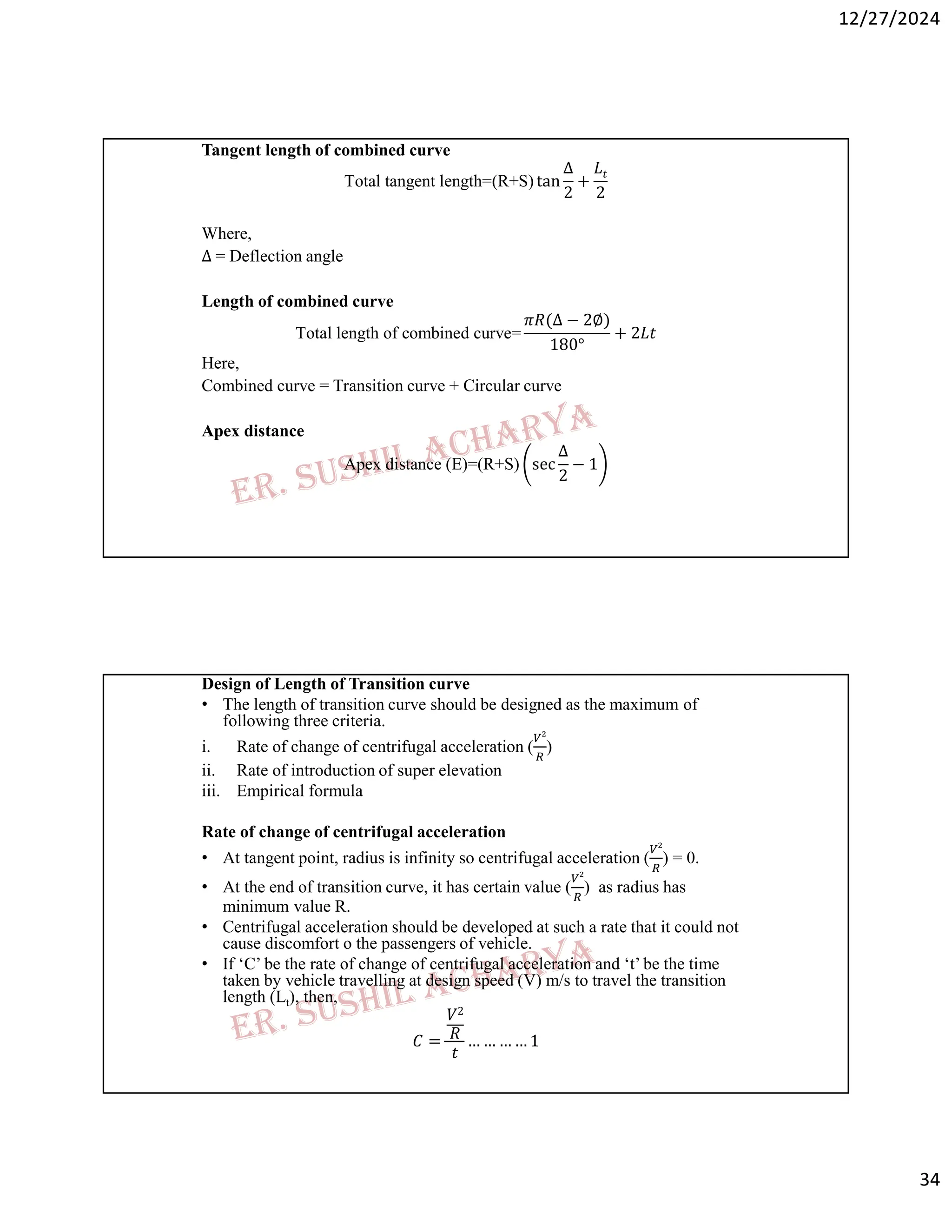 12/27/2024
34
Tangent length of combined curve
Total tangent length=(R+S) tan
∆
2
+
𝐿𝑡
2
Where,
∆ = Deflection angle
Length of combined curve
Total length of combined curve=
𝜋𝑅(∆ − 2∅)
180°
+ 2𝐿𝑡
Here,
Combined curve = Transition curve + Circular curve
Apex distance
Apex distance (E)=(R+S) sec
∆
2
− 1
Design of Length of Transition curve
• The length of transition curve should be designed as the maximum of
following three criteria.
i. Rate of change of centrifugal acceleration ( )
ii. Rate of introduction of super elevation
iii. Empirical formula
Rate of change of centrifugal acceleration
• At tangent point, radius is infinity so centrifugal acceleration ( ) = 0.
• At the end of transition curve, it has certain value ( ) as radius has
minimum value R.
• Centrifugal acceleration should be developed at such a rate that it could not
cause discomfort o the passengers of vehicle.
• If ‘C’ be the rate of change of centrifugal acceleration and ‘t’ be the time
taken by vehicle travelling at design speed (V) m/s to travel the transition
length (Lt), then,
𝐶 =
𝑉2
𝑅
𝑡
… … … … 1
 