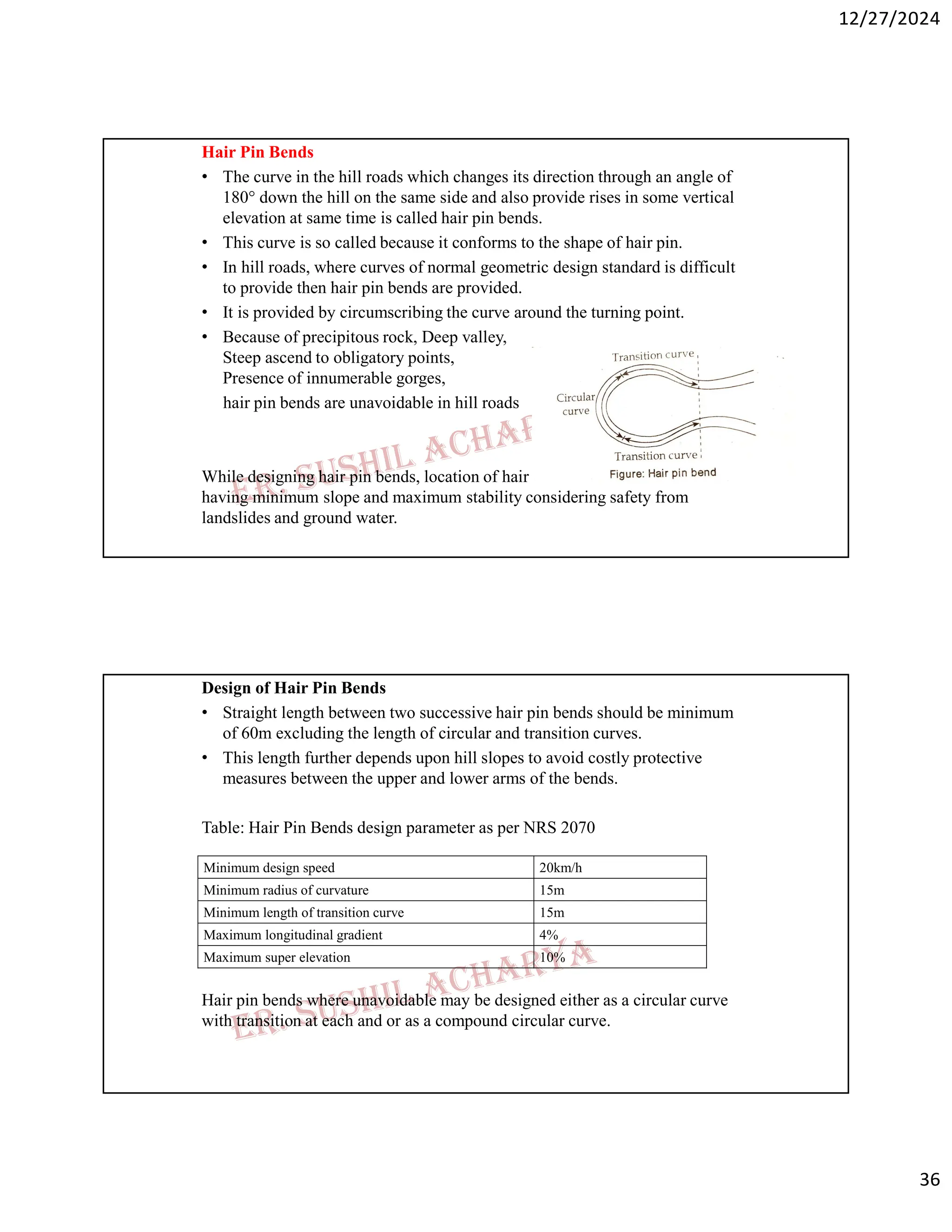 12/27/2024
36
Hair Pin Bends
• The curve in the hill roads which changes its direction through an angle of
180° down the hill on the same side and also provide rises in some vertical
elevation at same time is called hair pin bends.
• This curve is so called because it conforms to the shape of hair pin.
• In hill roads, where curves of normal geometric design standard is difficult
to provide then hair pin bends are provided.
• It is provided by circumscribing the curve around the turning point.
• Because of precipitous rock, Deep valley,
Steep ascend to obligatory points,
Presence of innumerable gorges,
hair pin bends are unavoidable in hill roads
While designing hair pin bends, location of hair pin bends should be on hill side
having minimum slope and maximum stability considering safety from
landslides and ground water.
Design of Hair Pin Bends
• Straight length between two successive hair pin bends should be minimum
of 60m excluding the length of circular and transition curves.
• This length further depends upon hill slopes to avoid costly protective
measures between the upper and lower arms of the bends.
Table: Hair Pin Bends design parameter as per NRS 2070
Hair pin bends where unavoidable may be designed either as a circular curve
with transition at each and or as a compound circular curve.
20km/h
Minimum design speed
15m
Minimum radius of curvature
15m
Minimum length of transition curve
4%
Maximum longitudinal gradient
10%
Maximum super elevation
 