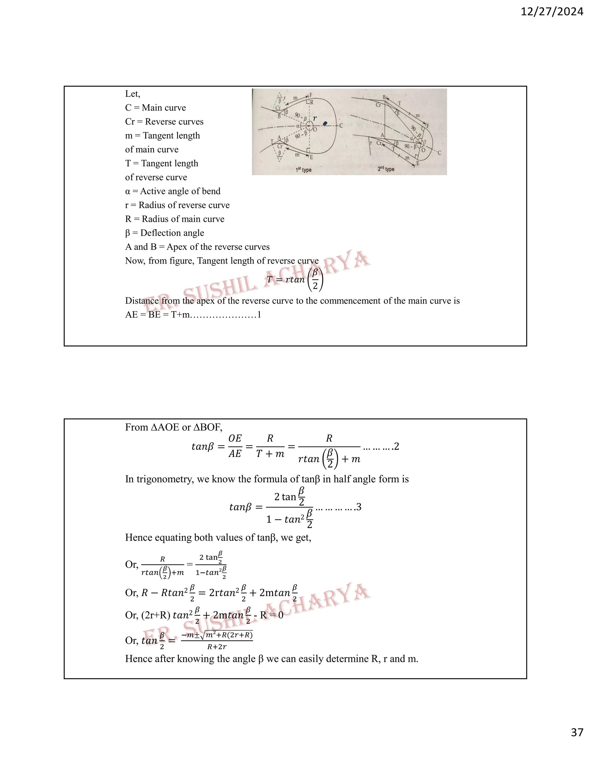12/27/2024
37
Let,
C = Main curve
Cr = Reverse curves
m = Tangent length
of main curve
T = Tangent length
of reverse curve
α = Active angle of bend
r = Radius of reverse curve
R = Radius of main curve
β = Deflection angle
A and B = Apex of the reverse curves
Now, from figure, Tangent length of reverse curve
𝑇 = 𝑟𝑡𝑎𝑛
𝛽
2
Distance from the apex of the reverse curve to the commencement of the main curve is
AE = BE = T+m…………………1
𝑟
From ∆AOE or ∆BOF,
𝑡𝑎𝑛𝛽 =
𝑂𝐸
𝐴𝐸
=
𝑅
𝑇 + 𝑚
=
𝑅
𝑟𝑡𝑎𝑛
𝛽
2
+ 𝑚
… … … .2
In trigonometry, we know the formula of tanβ in half angle form is
𝑡𝑎𝑛𝛽 =
2 tan
𝛽
2
1 − 𝑡𝑎𝑛2 𝛽
2
… … … … .3
Hence equating both values of tanβ, we get,
Or, =
Or, 𝑅 − 𝑅𝑡𝑎𝑛2 = 2r𝑡𝑎𝑛2 + 2m𝑡𝑎𝑛
Or, (2r+R) 𝑡𝑎𝑛2 + 2m𝑡𝑎𝑛 - R = 0
Or, 𝑡𝑎𝑛 =
± ( )
Hence after knowing the angle β we can easily determine R, r and m.
 