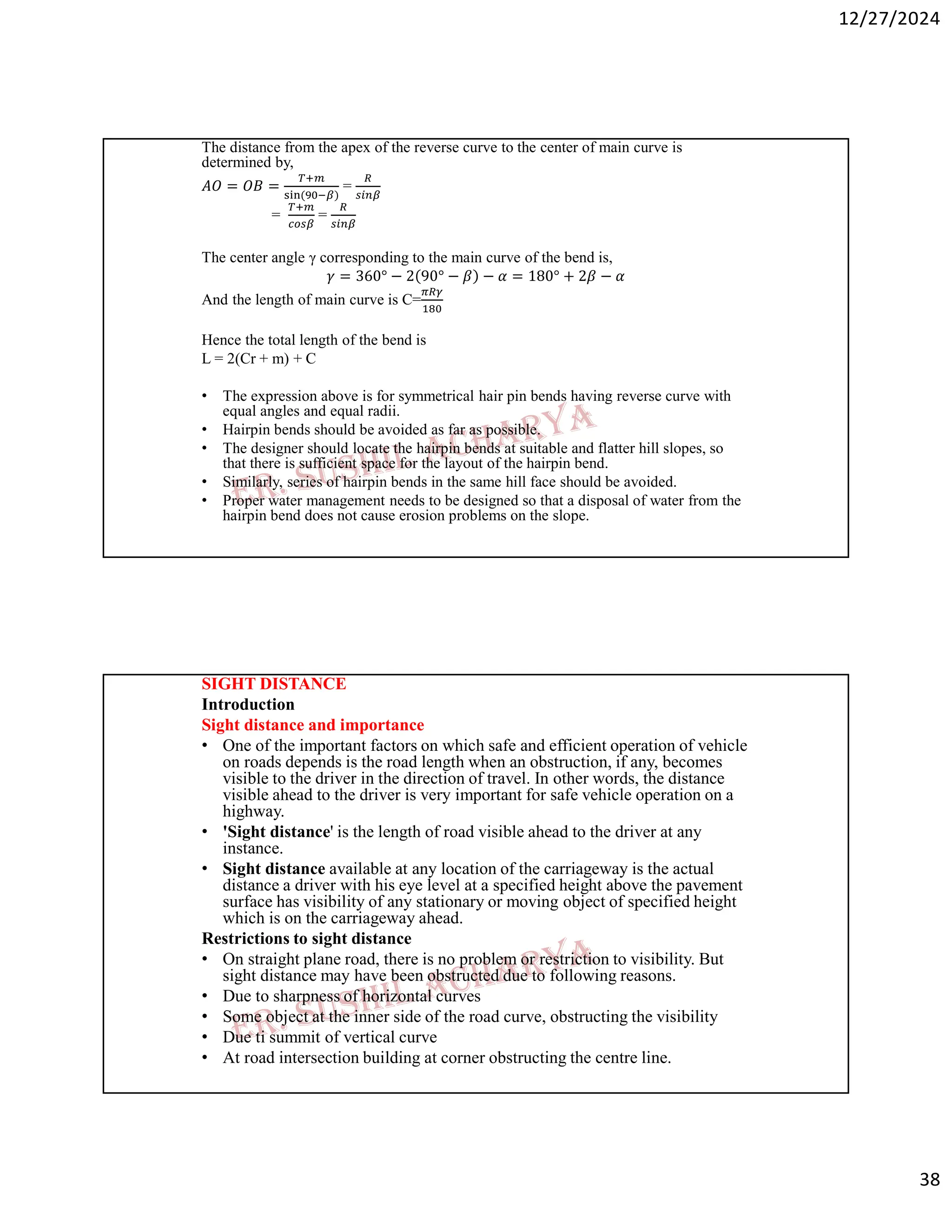 12/27/2024
38
The distance from the apex of the reverse curve to the center of main curve is
determined by,
𝐴𝑂 = 𝑂𝐵 =
( )
=
= =
The center angle γ corresponding to the main curve of the bend is,
𝛾 = 360° − 2 90° − 𝛽 − 𝛼 = 180° + 2𝛽 − 𝛼
And the length of main curve is C=
Hence the total length of the bend is
L = 2(Cr + m) + C
• The expression above is for symmetrical hair pin bends having reverse curve with
equal angles and equal radii.
• Hairpin bends should be avoided as far as possible.
• The designer should locate the hairpin bends at suitable and flatter hill slopes, so
that there is sufficient space for the layout of the hairpin bend.
• Similarly, series of hairpin bends in the same hill face should be avoided.
• Proper water management needs to be designed so that a disposal of water from the
hairpin bend does not cause erosion problems on the slope.
SIGHT DISTANCE
Introduction
Sight distance and importance
• One of the important factors on which safe and efficient operation of vehicle
on roads depends is the road length when an obstruction, if any, becomes
visible to the driver in the direction of travel. In other words, the distance
visible ahead to the driver is very important for safe vehicle operation on a
highway.
• 'Sight distance' is the length of road visible ahead to the driver at any
instance.
• Sight distance available at any location of the carriageway is the actual
distance a driver with his eye level at a specified height above the pavement
surface has visibility of any stationary or moving object of specified height
which is on the carriageway ahead.
Restrictions to sight distance
• On straight plane road, there is no problem or restriction to visibility. But
sight distance may have been obstructed due to following reasons.
• Due to sharpness of horizontal curves
• Some object at the inner side of the road curve, obstructing the visibility
• Due ti summit of vertical curve
• At road intersection building at corner obstructing the centre line.
 