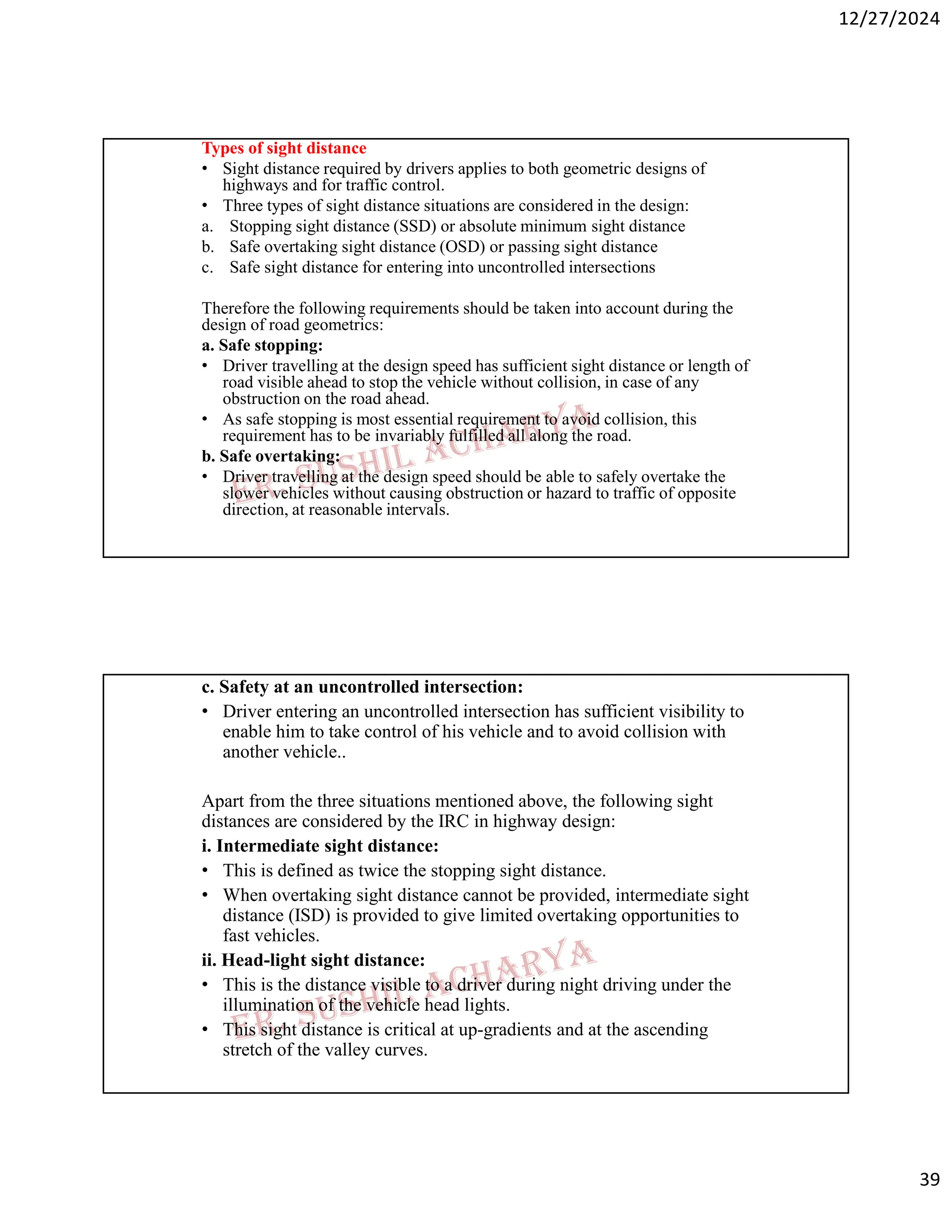 12/27/2024
39
Types of sight distance
• Sight distance required by drivers applies to both geometric designs of
highways and for traffic control.
• Three types of sight distance situations are considered in the design:
a. Stopping sight distance (SSD) or absolute minimum sight distance
b. Safe overtaking sight distance (OSD) or passing sight distance
c. Safe sight distance for entering into uncontrolled intersections
Therefore the following requirements should be taken into account during the
design of road geometrics:
a. Safe stopping:
• Driver travelling at the design speed has sufficient sight distance or length of
road visible ahead to stop the vehicle without collision, in case of any
obstruction on the road ahead.
• As safe stopping is most essential requirement to avoid collision, this
requirement has to be invariably fulfilled all along the road.
b. Safe overtaking:
• Driver travelling at the design speed should be able to safely overtake the
slower vehicles without causing obstruction or hazard to traffic of opposite
direction, at reasonable intervals.
c. Safety at an uncontrolled intersection:
• Driver entering an uncontrolled intersection has sufficient visibility to
enable him to take control of his vehicle and to avoid collision with
another vehicle..
Apart from the three situations mentioned above, the following sight
distances are considered by the IRC in highway design:
i. Intermediate sight distance:
• This is defined as twice the stopping sight distance.
• When overtaking sight distance cannot be provided, intermediate sight
distance (ISD) is provided to give limited overtaking opportunities to
fast vehicles.
ii. Head-light sight distance:
• This is the distance visible to a driver during night driving under the
illumination of the vehicle head lights.
• This sight distance is critical at up-gradients and at the ascending
stretch of the valley curves.
 