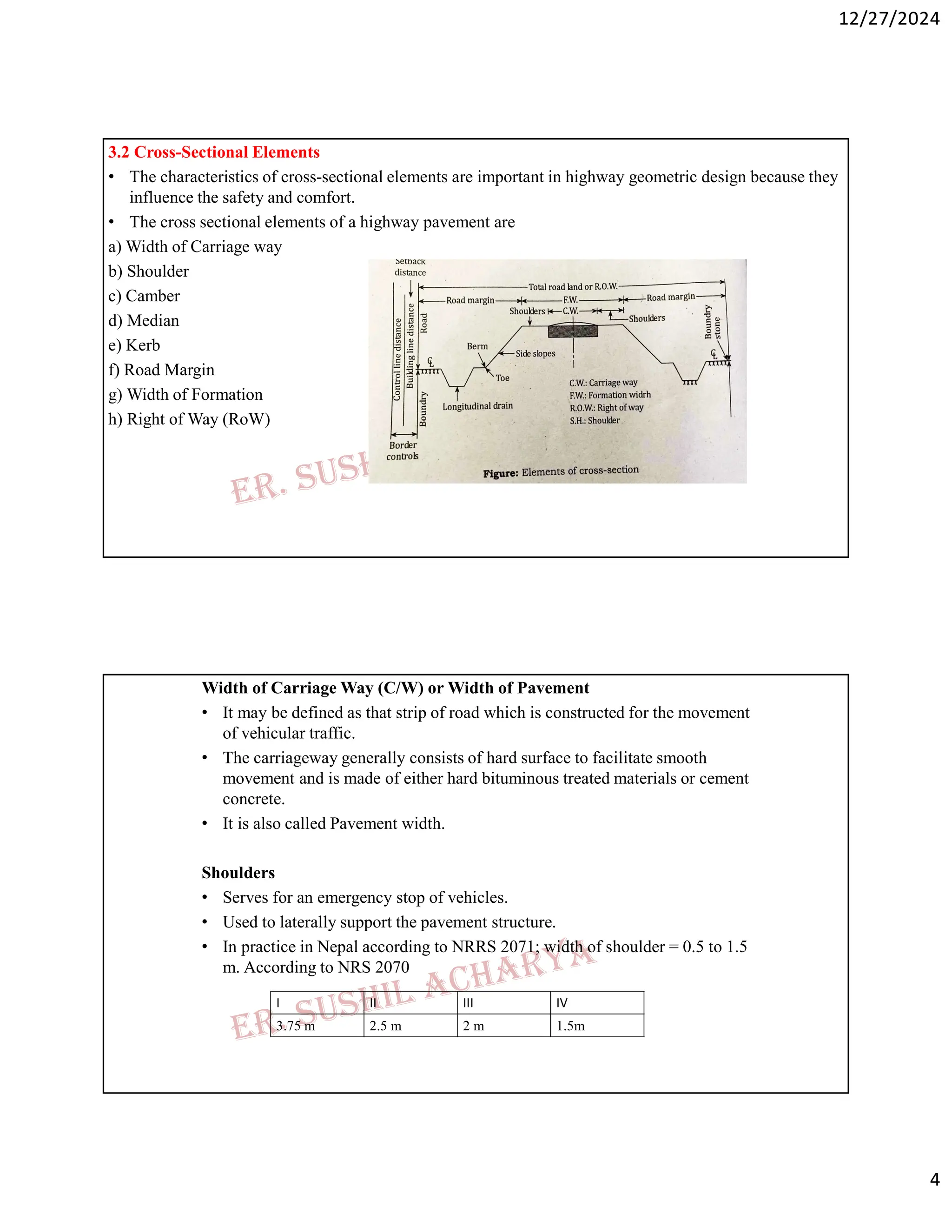 12/27/2024
4
3.2 Cross-Sectional Elements
• The characteristics of cross-sectional elements are important in highway geometric design because they
influence the safety and comfort.
• The cross sectional elements of a highway pavement are
a) Width of Carriage way
b) Shoulder
c) Camber
d) Median
e) Kerb
f) Road Margin
g) Width of Formation
h) Right of Way (RoW)
Width of Carriage Way (C/W) or Width of Pavement
• It may be defined as that strip of road which is constructed for the movement
of vehicular traffic.
• The carriageway generally consists of hard surface to facilitate smooth
movement and is made of either hard bituminous treated materials or cement
concrete.
• It is also called Pavement width.
Shoulders
• Serves for an emergency stop of vehicles.
• Used to laterally support the pavement structure.
• In practice in Nepal according to NRRS 2071; width of shoulder = 0.5 to 1.5
m. According to NRS 2070
IV
III
II
I
1.5m
2 m
2.5 m
3.75 m
 