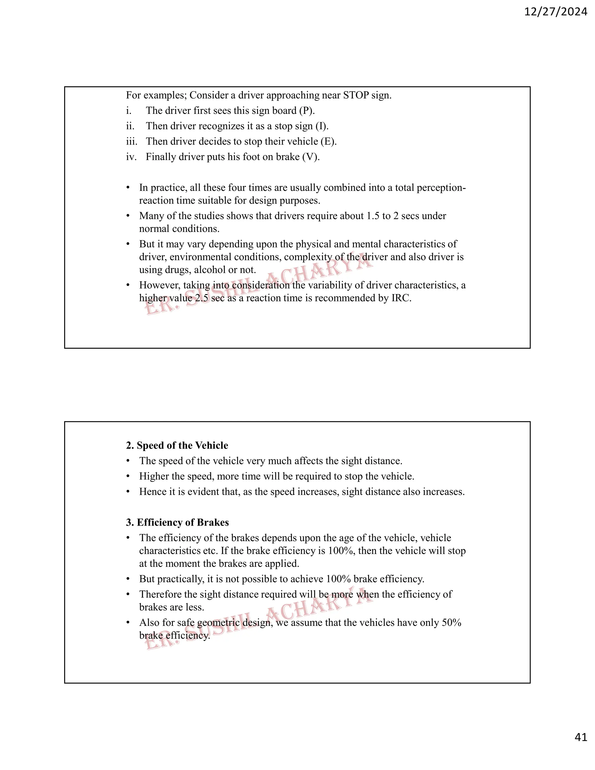 12/27/2024
41
For examples; Consider a driver approaching near STOP sign.
i. The driver first sees this sign board (P).
ii. Then driver recognizes it as a stop sign (I).
iii. Then driver decides to stop their vehicle (E).
iv. Finally driver puts his foot on brake (V).
• In practice, all these four times are usually combined into a total perception-
reaction time suitable for design purposes.
• Many of the studies shows that drivers require about 1.5 to 2 secs under
normal conditions.
• But it may vary depending upon the physical and mental characteristics of
driver, environmental conditions, complexity of the driver and also driver is
using drugs, alcohol or not.
• However, taking into consideration the variability of driver characteristics, a
higher value 2.5 sec as a reaction time is recommended by IRC.
2. Speed of the Vehicle
• The speed of the vehicle very much affects the sight distance.
• Higher the speed, more time will be required to stop the vehicle.
• Hence it is evident that, as the speed increases, sight distance also increases.
3. Efficiency of Brakes
• The efficiency of the brakes depends upon the age of the vehicle, vehicle
characteristics etc. If the brake efficiency is 100%, then the vehicle will stop
at the moment the brakes are applied.
• But practically, it is not possible to achieve 100% brake efficiency.
• Therefore the sight distance required will be more when the efficiency of
brakes are less.
• Also for safe geometric design, we assume that the vehicles have only 50%
brake efficiency.
 