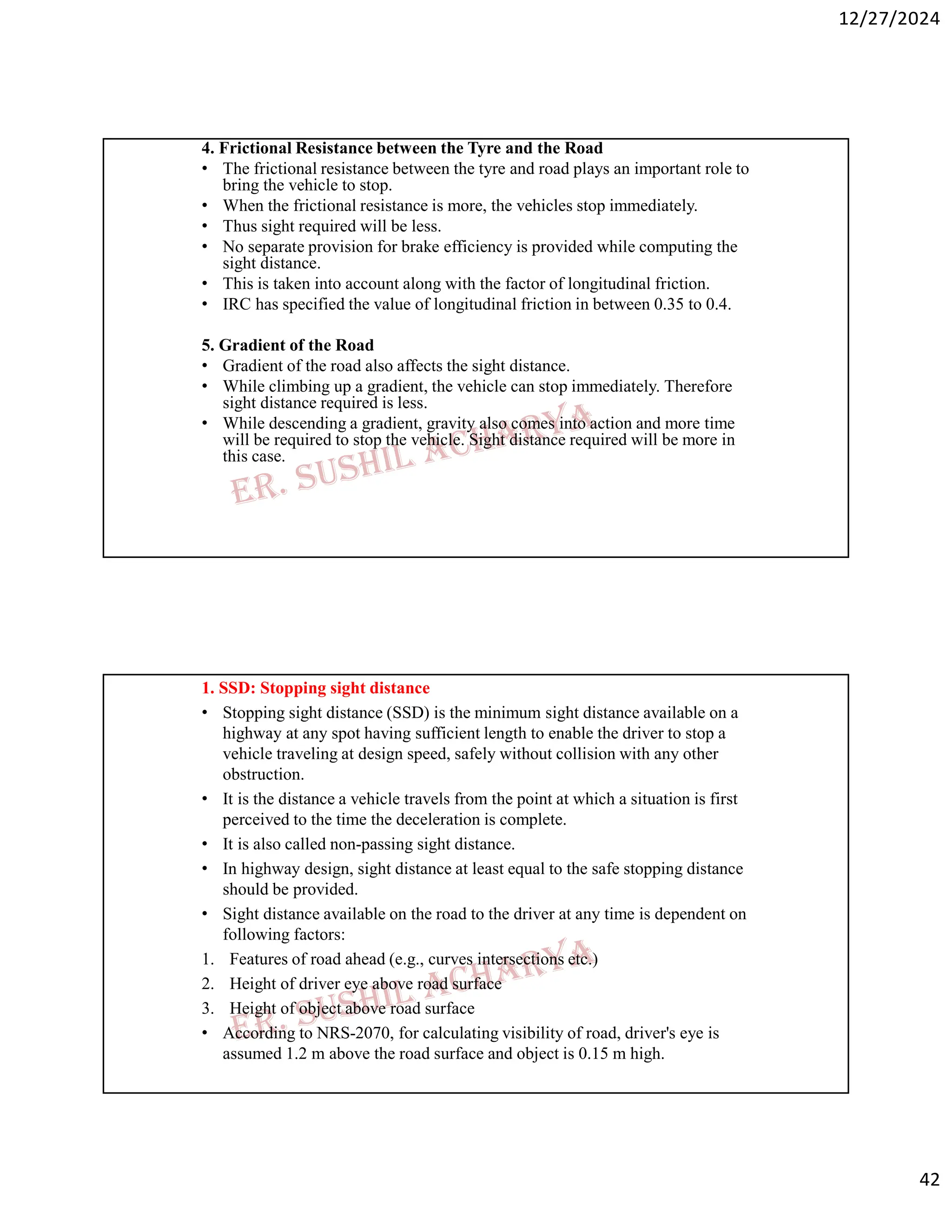 12/27/2024
42
4. Frictional Resistance between the Tyre and the Road
• The frictional resistance between the tyre and road plays an important role to
bring the vehicle to stop.
• When the frictional resistance is more, the vehicles stop immediately.
• Thus sight required will be less.
• No separate provision for brake efficiency is provided while computing the
sight distance.
• This is taken into account along with the factor of longitudinal friction.
• IRC has specified the value of longitudinal friction in between 0.35 to 0.4.
5. Gradient of the Road
• Gradient of the road also affects the sight distance.
• While climbing up a gradient, the vehicle can stop immediately. Therefore
sight distance required is less.
• While descending a gradient, gravity also comes into action and more time
will be required to stop the vehicle. Sight distance required will be more in
this case.
1. SSD: Stopping sight distance
• Stopping sight distance (SSD) is the minimum sight distance available on a
highway at any spot having sufficient length to enable the driver to stop a
vehicle traveling at design speed, safely without collision with any other
obstruction.
• It is the distance a vehicle travels from the point at which a situation is first
perceived to the time the deceleration is complete.
• It is also called non-passing sight distance.
• In highway design, sight distance at least equal to the safe stopping distance
should be provided.
• Sight distance available on the road to the driver at any time is dependent on
following factors:
1. Features of road ahead (e.g., curves intersections etc.)
2. Height of driver eye above road surface
3. Height of object above road surface
• According to NRS-2070, for calculating visibility of road, driver's eye is
assumed 1.2 m above the road surface and object is 0.15 m high.
 
