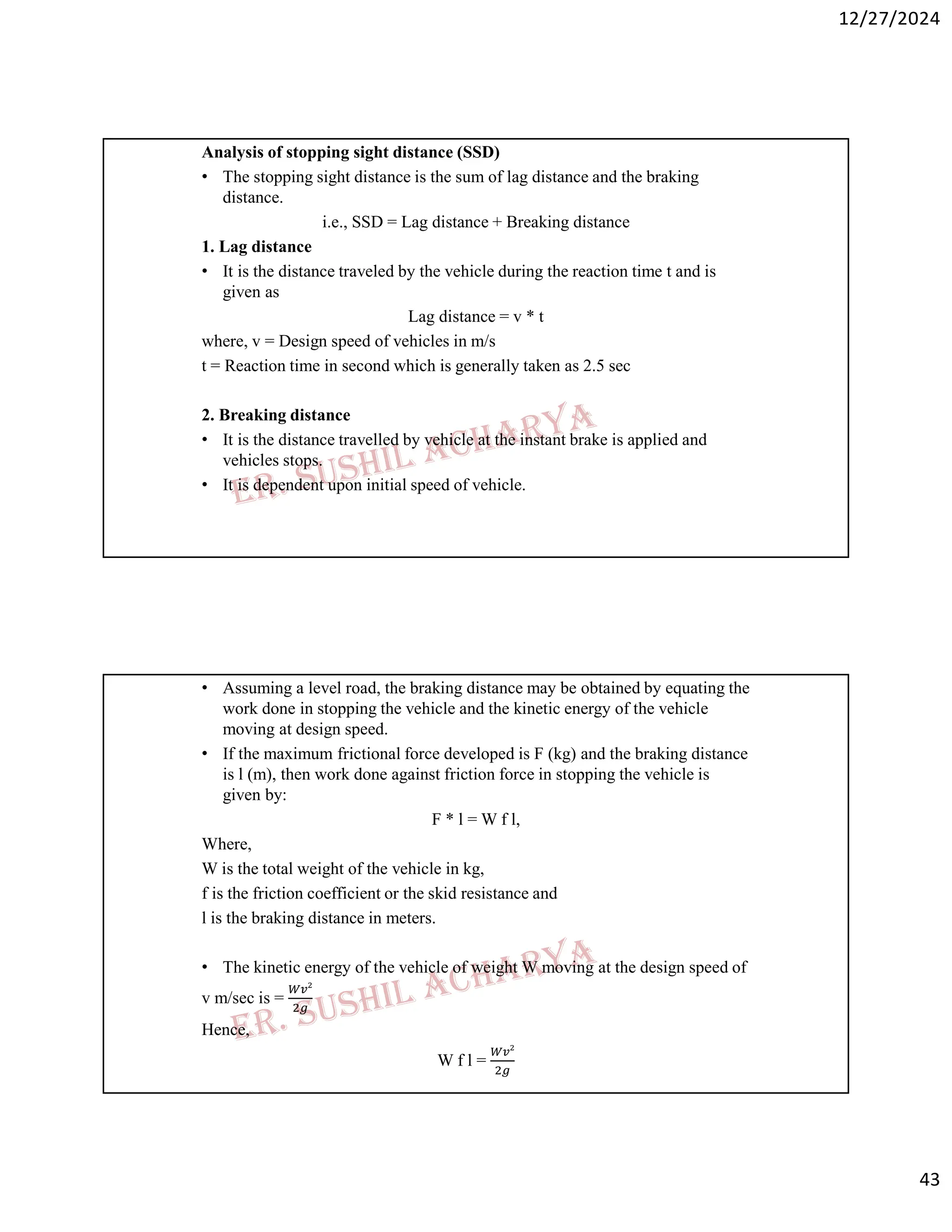 12/27/2024
43
Analysis of stopping sight distance (SSD)
• The stopping sight distance is the sum of lag distance and the braking
distance.
i.e., SSD = Lag distance + Breaking distance
1. Lag distance
• It is the distance traveled by the vehicle during the reaction time t and is
given as
Lag distance = v * t
where, v = Design speed of vehicles in m/s
t = Reaction time in second which is generally taken as 2.5 sec
2. Breaking distance
• It is the distance travelled by vehicle at the instant brake is applied and
vehicles stops.
• It is dependent upon initial speed of vehicle.
• Assuming a level road, the braking distance may be obtained by equating the
work done in stopping the vehicle and the kinetic energy of the vehicle
moving at design speed.
• If the maximum frictional force developed is F (kg) and the braking distance
is l (m), then work done against friction force in stopping the vehicle is
given by:
F * l = W f l,
Where,
W is the total weight of the vehicle in kg,
f is the friction coefficient or the skid resistance and
l is the braking distance in meters.
• The kinetic energy of the vehicle of weight W moving at the design speed of
v m/sec is =
Hence,
W f l =
 