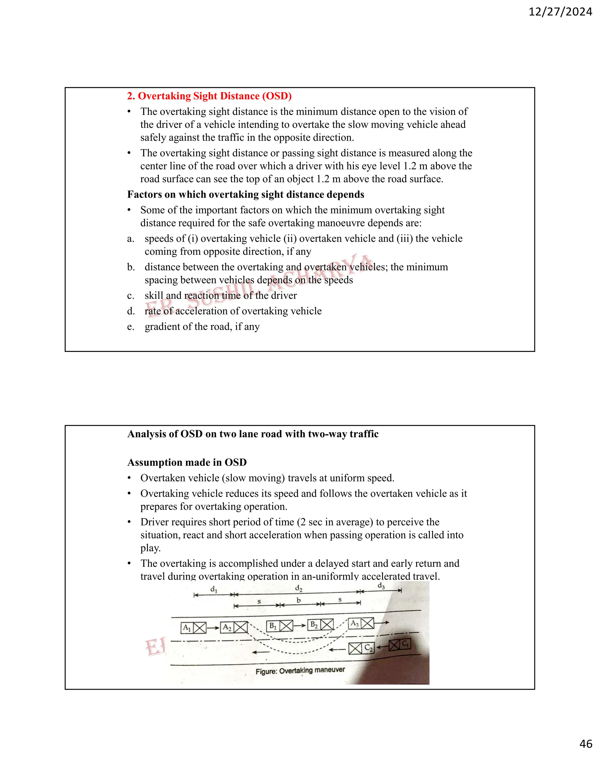 12/27/2024
46
2. Overtaking Sight Distance (OSD)
• The overtaking sight distance is the minimum distance open to the vision of
the driver of a vehicle intending to overtake the slow moving vehicle ahead
safely against the traffic in the opposite direction.
• The overtaking sight distance or passing sight distance is measured along the
center line of the road over which a driver with his eye level 1.2 m above the
road surface can see the top of an object 1.2 m above the road surface.
Factors on which overtaking sight distance depends
• Some of the important factors on which the minimum overtaking sight
distance required for the safe overtaking manoeuvre depends are:
a. speeds of (i) overtaking vehicle (ii) overtaken vehicle and (iii) the vehicle
coming from opposite direction, if any
b. distance between the overtaking and overtaken vehicles; the minimum
spacing between vehicles depends on the speeds
c. skill and reaction time of the driver
d. rate of acceleration of overtaking vehicle
e. gradient of the road, if any
Analysis of OSD on two lane road with two-way traffic
Assumption made in OSD
• Overtaken vehicle (slow moving) travels at uniform speed.
• Overtaking vehicle reduces its speed and follows the overtaken vehicle as it
prepares for overtaking operation.
• Driver requires short period of time (2 sec in average) to perceive the
situation, react and short acceleration when passing operation is called into
play.
• The overtaking is accomplished under a delayed start and early return and
travel during overtaking operation in an-uniformly accelerated travel.
 