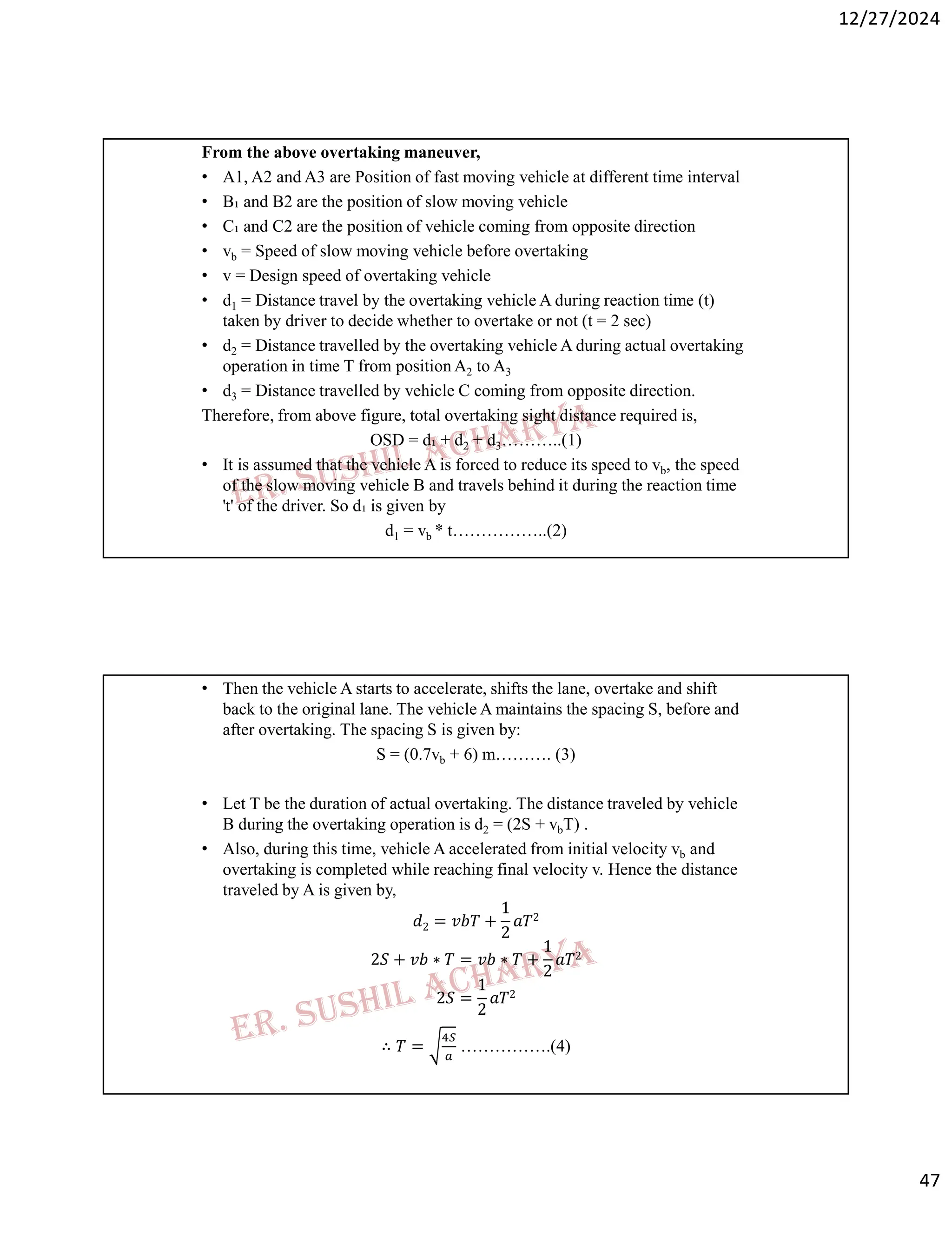 12/27/2024
47
From the above overtaking maneuver,
• A1, A2 and A3 are Position of fast moving vehicle at different time interval
• B₁ and B2 are the position of slow moving vehicle
• C₁ and C2 are the position of vehicle coming from opposite direction
• vb = Speed of slow moving vehicle before overtaking
• v = Design speed of overtaking vehicle
• d1 = Distance travel by the overtaking vehicle A during reaction time (t)
taken by driver to decide whether to overtake or not (t = 2 sec)
• d2 = Distance travelled by the overtaking vehicle A during actual overtaking
operation in time T from position A2 to A3
• d3 = Distance travelled by vehicle C coming from opposite direction.
Therefore, from above figure, total overtaking sight distance required is,
OSD = d₁ + d2 + d3………..(1)
• It is assumed that the vehicle A is forced to reduce its speed to vb, the speed
of the slow moving vehicle B and travels behind it during the reaction time
't' of the driver. So d₁ is given by
d1 = vb * t……………..(2)
• Then the vehicle A starts to accelerate, shifts the lane, overtake and shift
back to the original lane. The vehicle A maintains the spacing S, before and
after overtaking. The spacing S is given by:
S = (0.7vb + 6) m………. (3)
• Let T be the duration of actual overtaking. The distance traveled by vehicle
B during the overtaking operation is d2 = (2S + vbT) .
• Also, during this time, vehicle A accelerated from initial velocity vb and
overtaking is completed while reaching final velocity v. Hence the distance
traveled by A is given by,
𝑑2 = 𝑣𝑏𝑇 +
1
2
𝑎𝑇2
2𝑆 + 𝑣𝑏 ∗ 𝑇 = 𝑣𝑏 ∗ 𝑇 +
1
2
𝑎𝑇2
2𝑆 =
1
2
𝑎𝑇2
∴ 𝑇 = …………….(4)
 