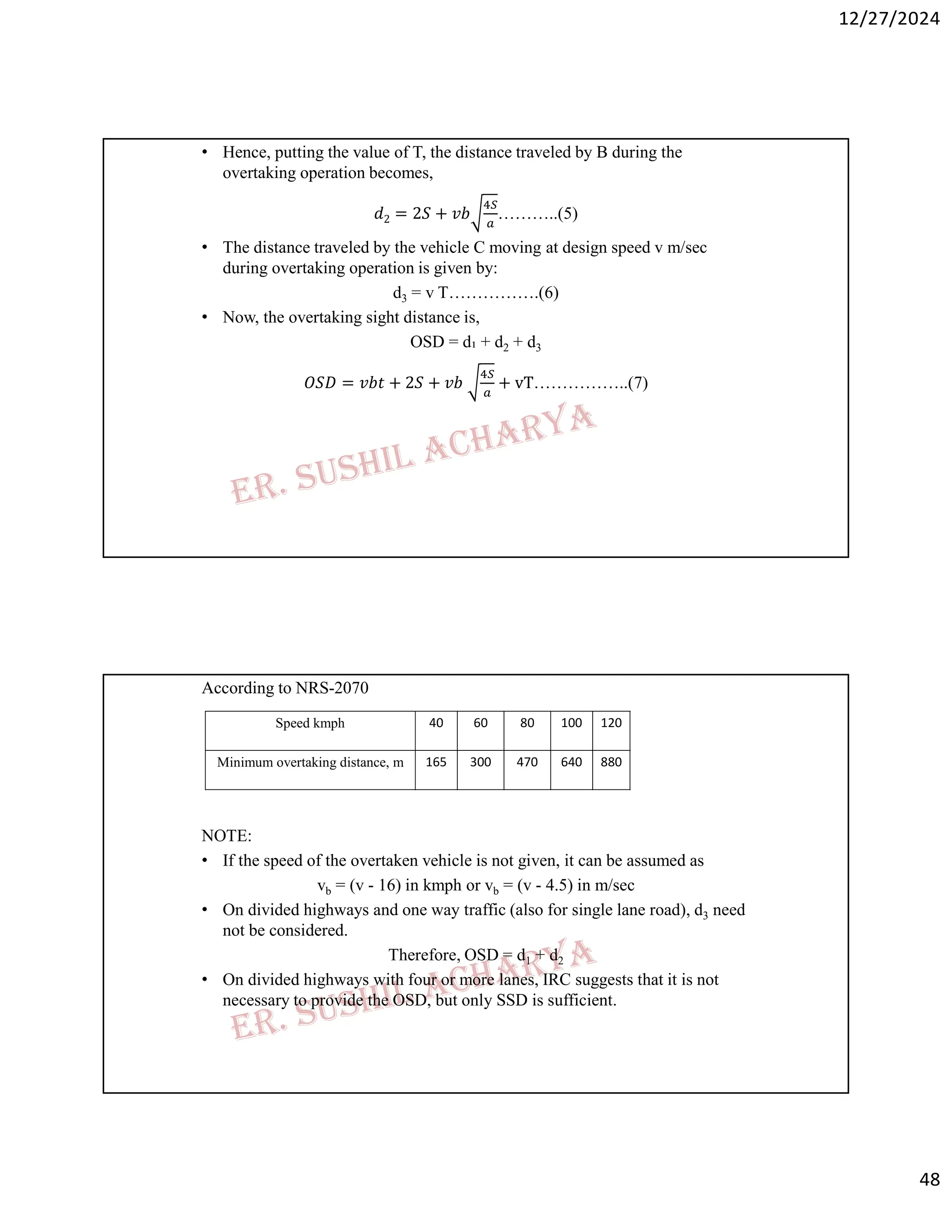 12/27/2024
48
• Hence, putting the value of T, the distance traveled by B during the
overtaking operation becomes,
𝑑2 = 2𝑆 + 𝑣𝑏 ………..(5)
• The distance traveled by the vehicle C moving at design speed v m/sec
during overtaking operation is given by:
d3 = v T…………….(6)
• Now, the overtaking sight distance is,
OSD = d₁ + d2 + d3
𝑂𝑆𝐷 = 𝑣𝑏𝑡 + 2𝑆 + 𝑣𝑏 + vT……………..(7)
According to NRS-2070
NOTE:
• If the speed of the overtaken vehicle is not given, it can be assumed as
vb = (v - 16) in kmph or vb = (v - 4.5) in m/sec
• On divided highways and one way traffic (also for single lane road), d3 need
not be considered.
Therefore, OSD = d1 + d2
• On divided highways with four or more lanes, IRC suggests that it is not
necessary to provide the OSD, but only SSD is sufficient.
120
100
80
60
40
Speed kmph
880
640
470
300
165
Minimum overtaking distance, m
 