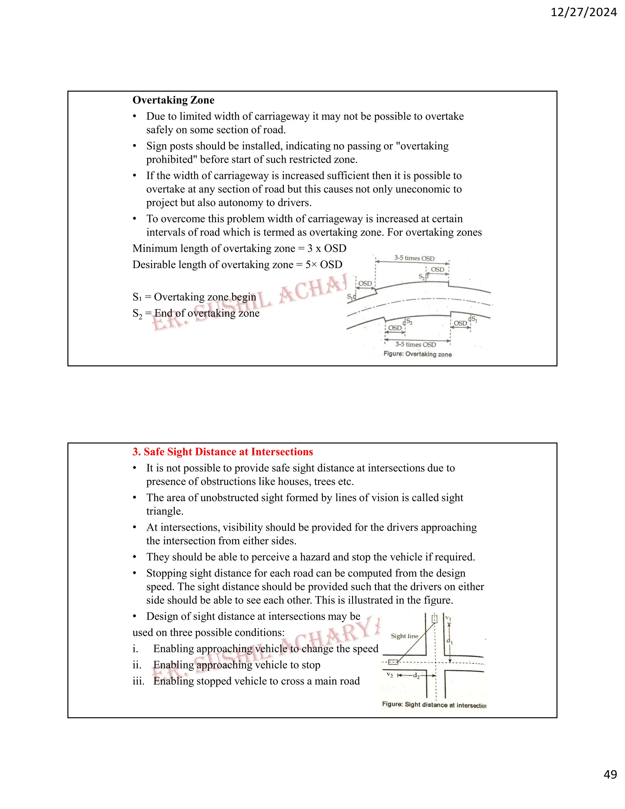 12/27/2024
49
Overtaking Zone
• Due to limited width of carriageway it may not be possible to overtake
safely on some section of road.
• Sign posts should be installed, indicating no passing or "overtaking
prohibited" before start of such restricted zone.
• If the width of carriageway is increased sufficient then it is possible to
overtake at any section of road but this causes not only uneconomic to
project but also autonomy to drivers.
• To overcome this problem width of carriageway is increased at certain
intervals of road which is termed as overtaking zone. For overtaking zones
Minimum length of overtaking zone = 3 x OSD
Desirable length of overtaking zone = 5× OSD
S₁ = Overtaking zone begin
S2 = End of overtaking zone
3. Safe Sight Distance at Intersections
• It is not possible to provide safe sight distance at intersections due to
presence of obstructions like houses, trees etc.
• The area of unobstructed sight formed by lines of vision is called sight
triangle.
• At intersections, visibility should be provided for the drivers approaching
the intersection from either sides.
• They should be able to perceive a hazard and stop the vehicle if required.
• Stopping sight distance for each road can be computed from the design
speed. The sight distance should be provided such that the drivers on either
side should be able to see each other. This is illustrated in the figure.
• Design of sight distance at intersections may be
used on three possible conditions:
i. Enabling approaching vehicle to change the speed
ii. Enabling approaching vehicle to stop
iii. Enabling stopped vehicle to cross a main road
 