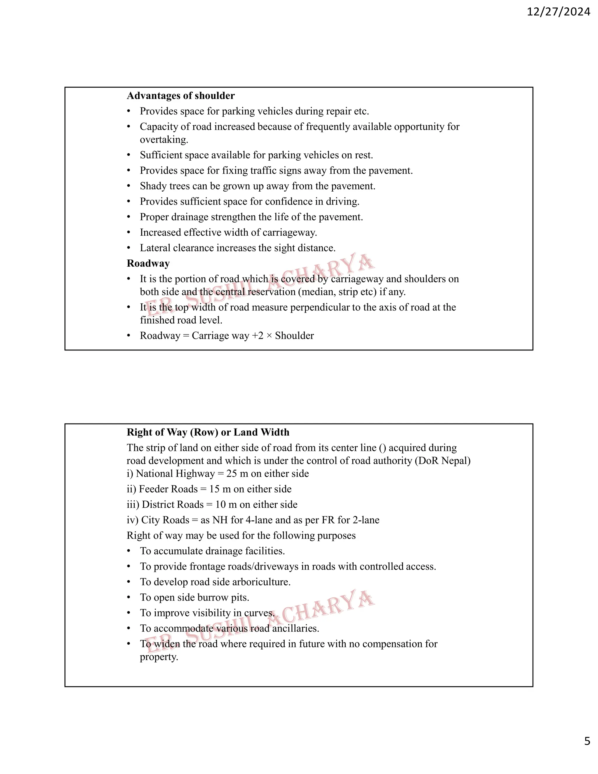 12/27/2024
5
Advantages of shoulder
• Provides space for parking vehicles during repair etc.
• Capacity of road increased because of frequently available opportunity for
overtaking.
• Sufficient space available for parking vehicles on rest.
• Provides space for fixing traffic signs away from the pavement.
• Shady trees can be grown up away from the pavement.
• Provides sufficient space for confidence in driving.
• Proper drainage strengthen the life of the pavement.
• Increased effective width of carriageway.
• Lateral clearance increases the sight distance.
Roadway
• It is the portion of road which is covered by carriageway and shoulders on
both side and the central reservation (median, strip etc) if any.
• It is the top width of road measure perpendicular to the axis of road at the
finished road level.
• Roadway = Carriage way +2 × Shoulder
Right of Way (Row) or Land Width
The strip of land on either side of road from its center line () acquired during
road development and which is under the control of road authority (DoR Nepal)
i) National Highway = 25 m on either side
ii) Feeder Roads = 15 m on either side
iii) District Roads = 10 m on either side
iv) City Roads = as NH for 4-lane and as per FR for 2-lane
Right of way may be used for the following purposes
• To accumulate drainage facilities.
• To provide frontage roads/driveways in roads with controlled access.
• To develop road side arboriculture.
• To open side burrow pits.
• To improve visibility in curves.
• To accommodate various road ancillaries.
• To widen the road where required in future with no compensation for
property.
 