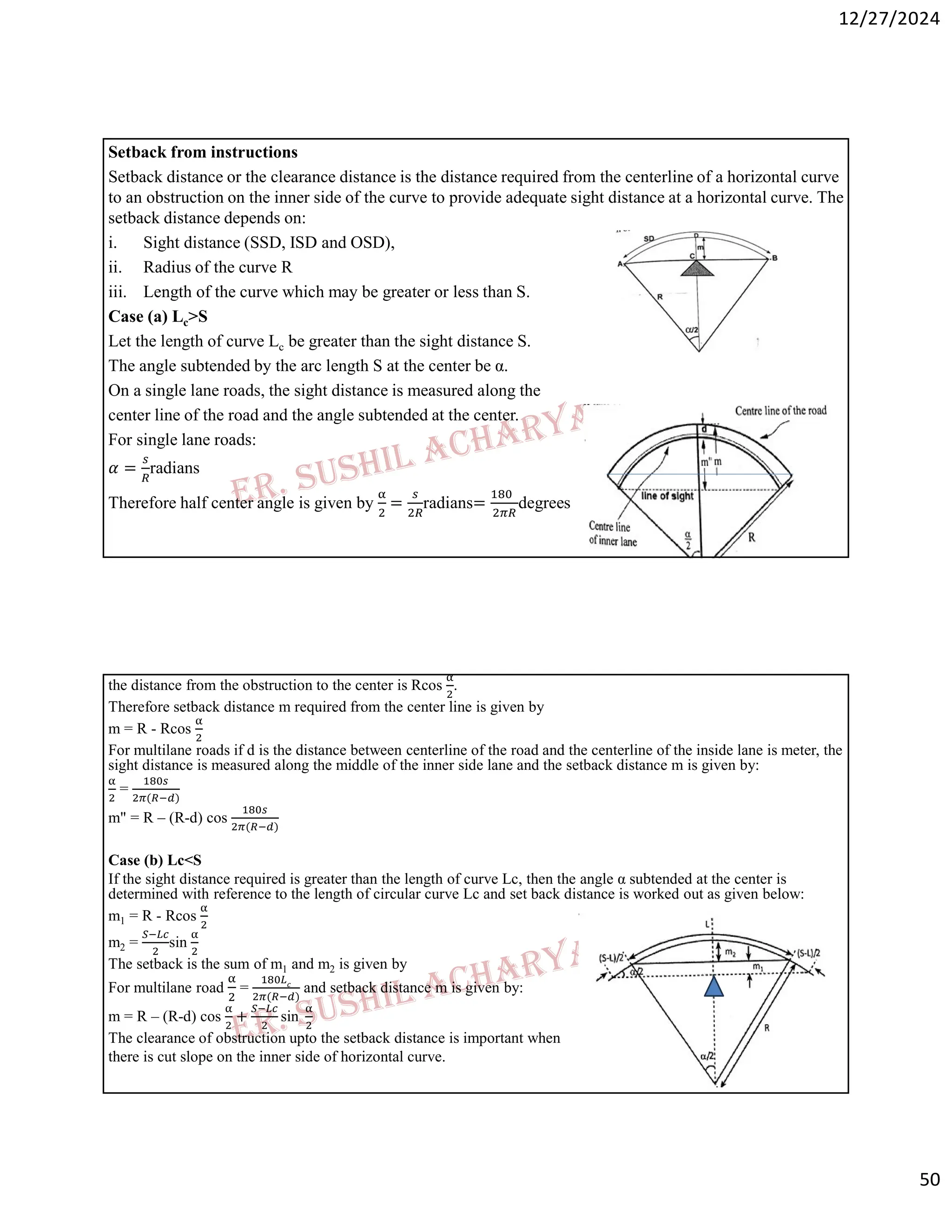 12/27/2024
50
Setback from instructions
Setback distance or the clearance distance is the distance required from the centerline of a horizontal curve
to an obstruction on the inner side of the curve to provide adequate sight distance at a horizontal curve. The
setback distance depends on:
i. Sight distance (SSD, ISD and OSD),
ii. Radius of the curve R
iii. Length of the curve which may be greater or less than S.
Case (a) Lc>S
Let the length of curve Lc be greater than the sight distance S.
The angle subtended by the arc length S at the center be α.
On a single lane roads, the sight distance is measured along the
center line of the road and the angle subtended at the center.
For single lane roads:
𝛼 = radians
Therefore half center angle is given by = radians= degrees
the distance from the obstruction to the center is Rcos .
Therefore setback distance m required from the center line is given by
m = R - Rcos
For multilane roads if d is the distance between centerline of the road and the centerline of the inside lane is meter, the
sight distance is measured along the middle of the inner side lane and the setback distance m is given by:
=
( )
m" = R – (R-d) cos
( )
Case (b) Lc<S
If the sight distance required is greater than the length of curve Lc, then the angle α subtended at the center is
determined with reference to the length of circular curve Lc and set back distance is worked out as given below:
m1 = R - Rcos
m2 = sin
The setback is the sum of m1 and m2 is given by
For multilane road =
( )
and setback distance m is given by:
m = R – (R-d) cos + sin
The clearance of obstruction upto the setback distance is important when
there is cut slope on the inner side of horizontal curve.
 