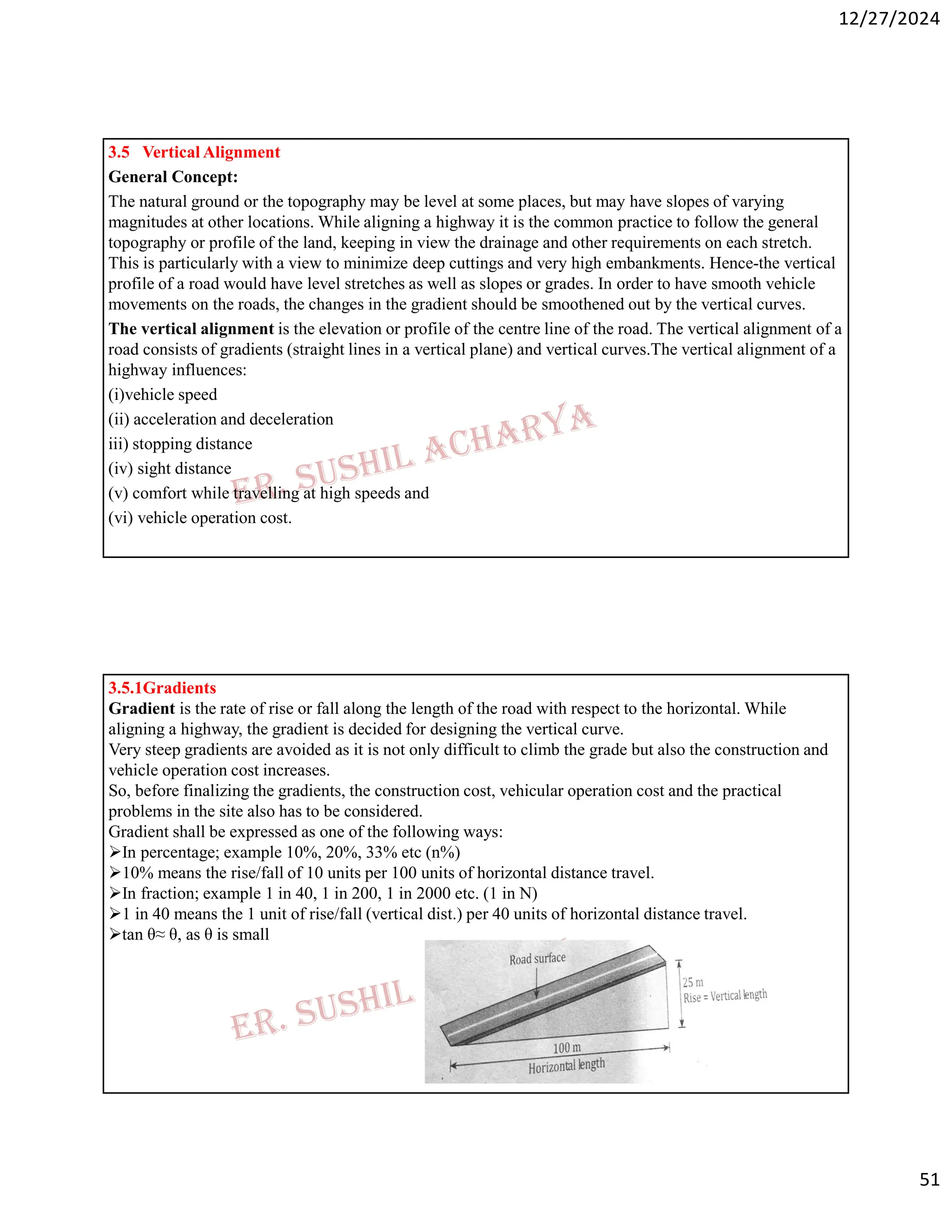 12/27/2024
51
3.5 Vertical Alignment
General Concept:
The natural ground or the topography may be level at some places, but may have slopes of varying
magnitudes at other locations. While aligning a highway it is the common practice to follow the general
topography or profile of the land, keeping in view the drainage and other requirements on each stretch.
This is particularly with a view to minimize deep cuttings and very high embankments. Hence-the vertical
profile of a road would have level stretches as well as slopes or grades. In order to have smooth vehicle
movements on the roads, the changes in the gradient should be smoothened out by the vertical curves.
The vertical alignment is the elevation or profile of the centre line of the road. The vertical alignment of a
road consists of gradients (straight lines in a vertical plane) and vertical curves.The vertical alignment of a
highway influences:
(i)vehicle speed
(ii) acceleration and deceleration
iii) stopping distance
(iv) sight distance
(v) comfort while travelling at high speeds and
(vi) vehicle operation cost.
3.5.1Gradients
Gradient is the rate of rise or fall along the length of the road with respect to the horizontal. While
aligning a highway, the gradient is decided for designing the vertical curve.
Very steep gradients are avoided as it is not only difficult to climb the grade but also the construction and
vehicle operation cost increases.
So, before finalizing the gradients, the construction cost, vehicular operation cost and the practical
problems in the site also has to be considered.
Gradient shall be expressed as one of the following ways:
In percentage; example 10%, 20%, 33% etc (n%)
10% means the rise/fall of 10 units per 100 units of horizontal distance travel.
In fraction; example 1 in 40, 1 in 200, 1 in 2000 etc. (1 in N)
1 in 40 means the 1 unit of rise/fall (vertical dist.) per 40 units of horizontal distance travel.
tan θ≈ θ, as θ is small
 
