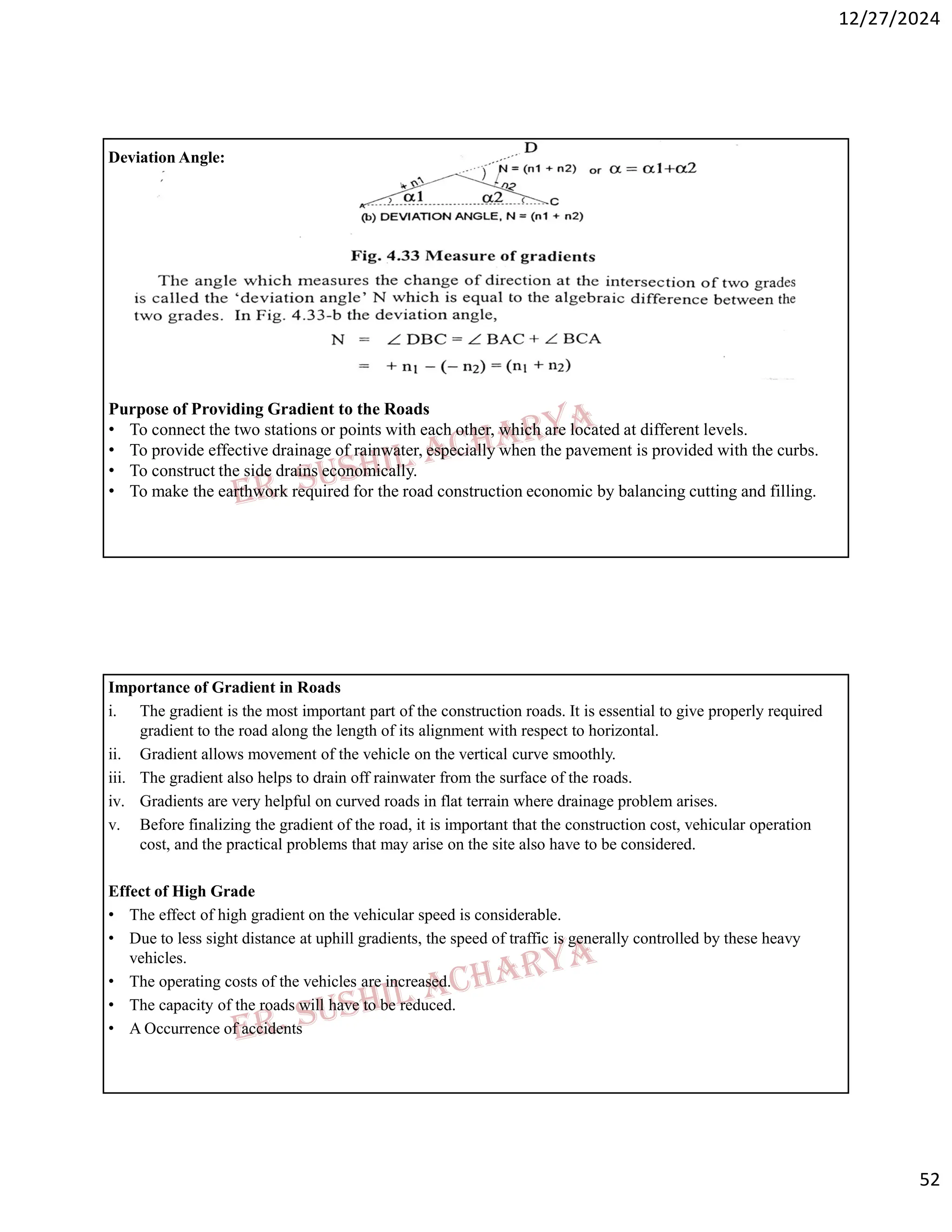 12/27/2024
52
Deviation Angle:
Purpose of Providing Gradient to the Roads
• To connect the two stations or points with each other, which are located at different levels.
• To provide effective drainage of rainwater, especially when the pavement is provided with the curbs.
• To construct the side drains economically.
• To make the earthwork required for the road construction economic by balancing cutting and filling.
Importance of Gradient in Roads
i. The gradient is the most important part of the construction roads. It is essential to give properly required
gradient to the road along the length of its alignment with respect to horizontal.
ii. Gradient allows movement of the vehicle on the vertical curve smoothly.
iii. The gradient also helps to drain off rainwater from the surface of the roads.
iv. Gradients are very helpful on curved roads in flat terrain where drainage problem arises.
v. Before finalizing the gradient of the road, it is important that the construction cost, vehicular operation
cost, and the practical problems that may arise on the site also have to be considered.
Effect of High Grade
• The effect of high gradient on the vehicular speed is considerable.
• Due to less sight distance at uphill gradients, the speed of traffic is generally controlled by these heavy
vehicles.
• The operating costs of the vehicles are increased.
• The capacity of the roads will have to be reduced.
• A Occurrence of accidents
 