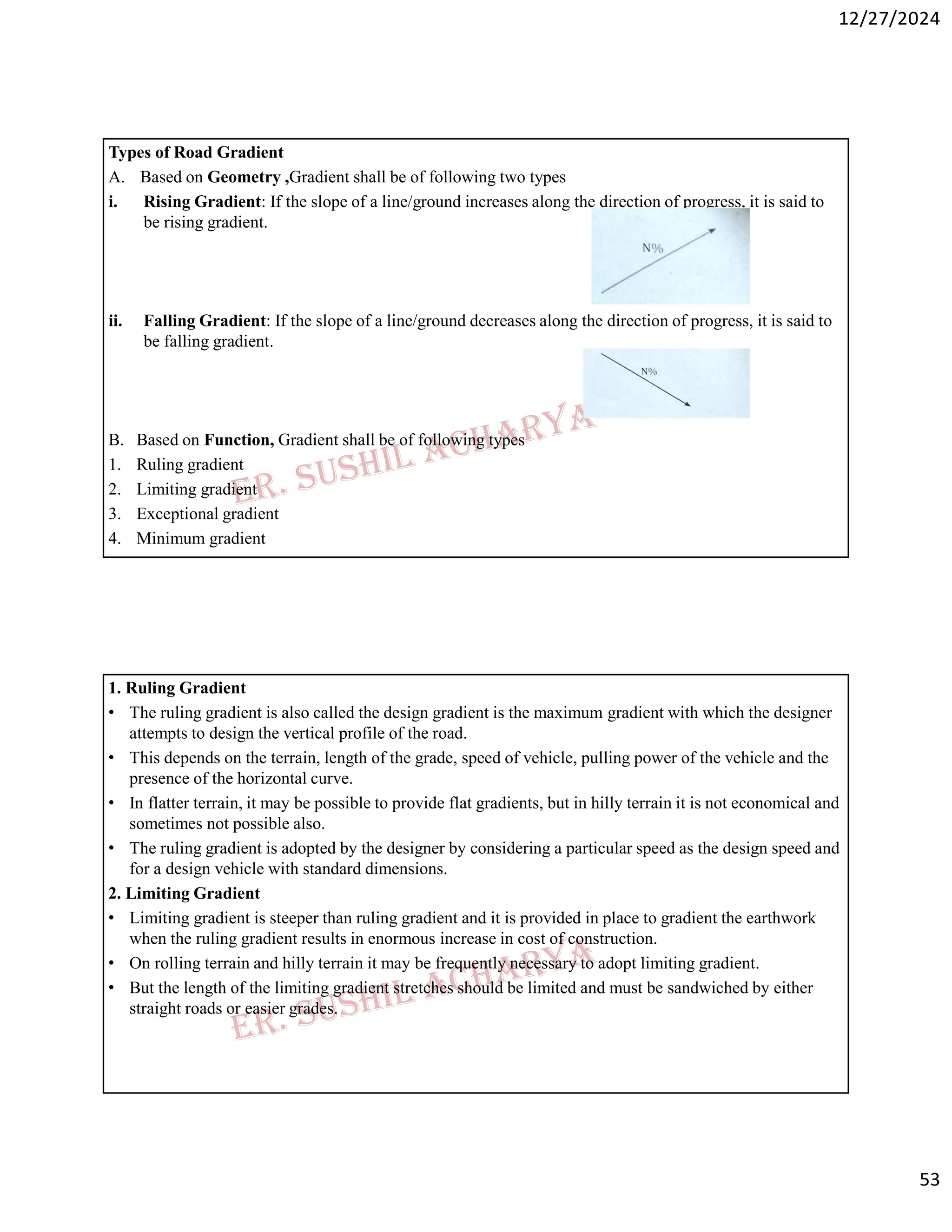 12/27/2024
53
Types of Road Gradient
A. Based on Geometry ,Gradient shall be of following two types
i. Rising Gradient: If the slope of a line/ground increases along the direction of progress, it is said to
be rising gradient.
ii. Falling Gradient: If the slope of a line/ground decreases along the direction of progress, it is said to
be falling gradient.
B. Based on Function, Gradient shall be of following types
1. Ruling gradient
2. Limiting gradient
3. Exceptional gradient
4. Minimum gradient
1. Ruling Gradient
• The ruling gradient is also called the design gradient is the maximum gradient with which the designer
attempts to design the vertical profile of the road.
• This depends on the terrain, length of the grade, speed of vehicle, pulling power of the vehicle and the
presence of the horizontal curve.
• In flatter terrain, it may be possible to provide flat gradients, but in hilly terrain it is not economical and
sometimes not possible also.
• The ruling gradient is adopted by the designer by considering a particular speed as the design speed and
for a design vehicle with standard dimensions.
2. Limiting Gradient
• Limiting gradient is steeper than ruling gradient and it is provided in place to gradient the earthwork
when the ruling gradient results in enormous increase in cost of construction.
• On rolling terrain and hilly terrain it may be frequently necessary to adopt limiting gradient.
• But the length of the limiting gradient stretches should be limited and must be sandwiched by either
straight roads or easier grades.
 