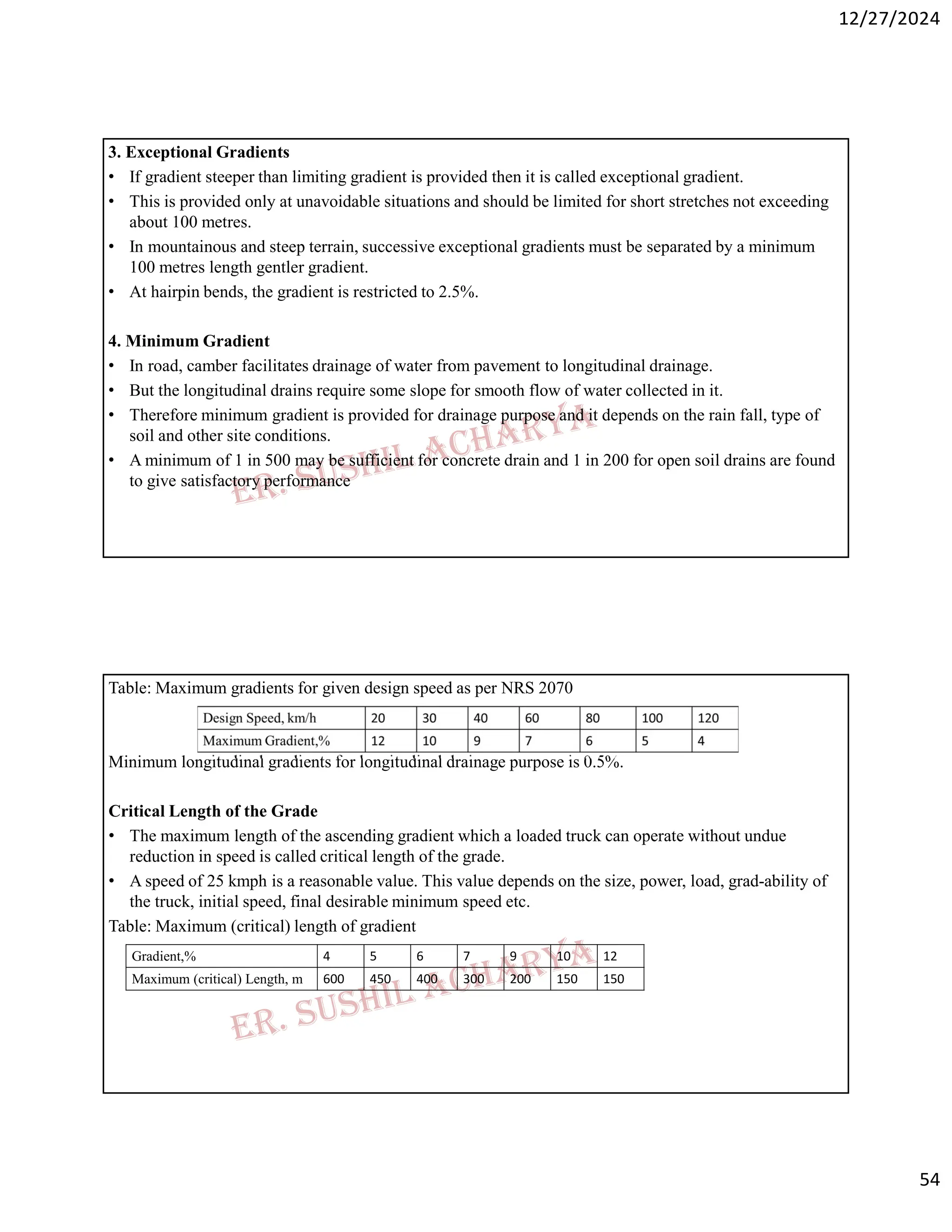 12/27/2024
54
3. Exceptional Gradients
• If gradient steeper than limiting gradient is provided then it is called exceptional gradient.
• This is provided only at unavoidable situations and should be limited for short stretches not exceeding
about 100 metres.
• In mountainous and steep terrain, successive exceptional gradients must be separated by a minimum
100 metres length gentler gradient.
• At hairpin bends, the gradient is restricted to 2.5%.
4. Minimum Gradient
• In road, camber facilitates drainage of water from pavement to longitudinal drainage.
• But the longitudinal drains require some slope for smooth flow of water collected in it.
• Therefore minimum gradient is provided for drainage purpose and it depends on the rain fall, type of
soil and other site conditions.
• A minimum of 1 in 500 may be sufficient for concrete drain and 1 in 200 for open soil drains are found
to give satisfactory performance
Table: Maximum gradients for given design speed as per NRS 2070
Minimum longitudinal gradients for longitudinal drainage purpose is 0.5%.
Critical Length of the Grade
• The maximum length of the ascending gradient which a loaded truck can operate without undue
reduction in speed is called critical length of the grade.
• A speed of 25 kmph is a reasonable value. This value depends on the size, power, load, grad-ability of
the truck, initial speed, final desirable minimum speed etc.
Table: Maximum (critical) length of gradient
12
10
9
7
6
5
4
Gradient,%
150
150
200
300
400
450
600
Maximum (critical) Length, m
 