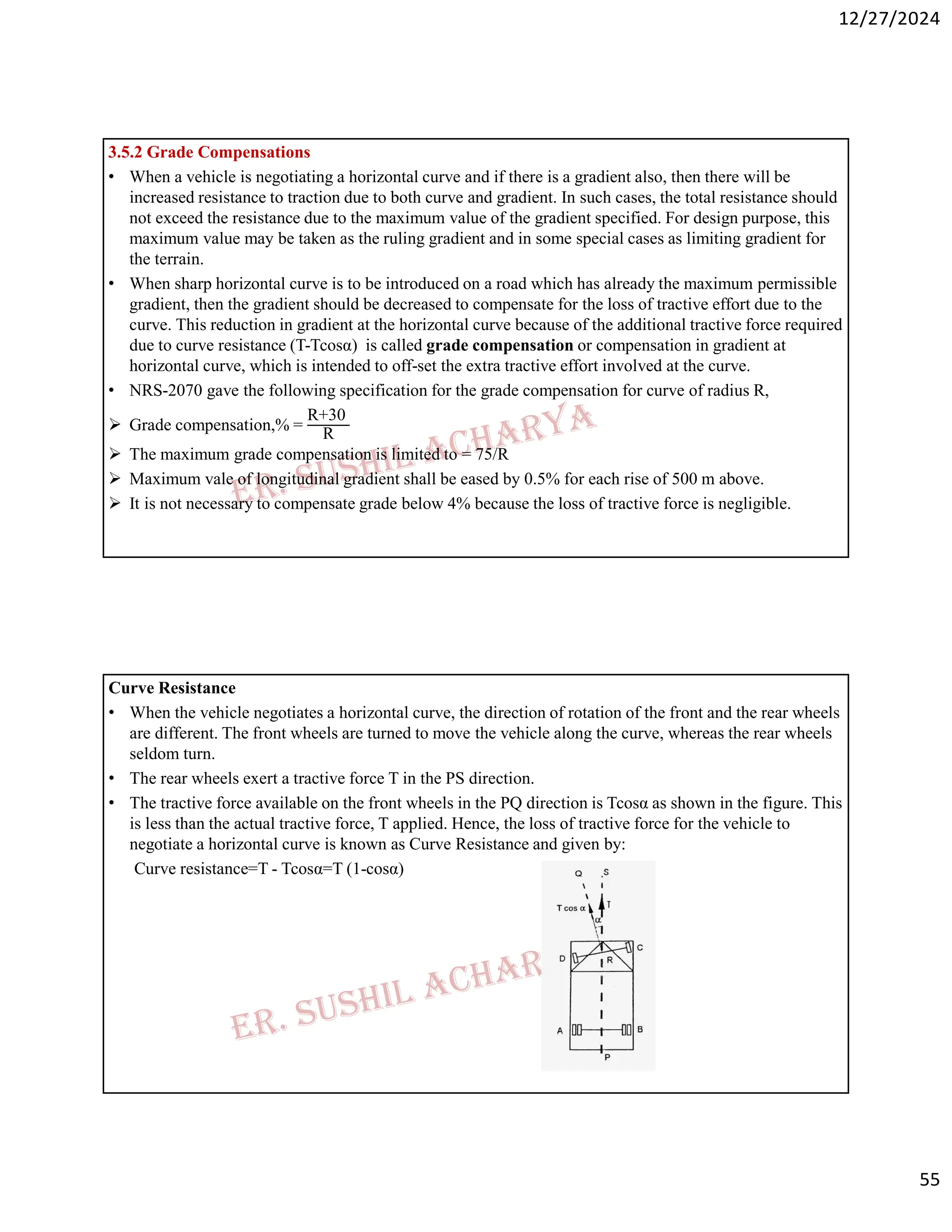12/27/2024
55
3.5.2 Grade Compensations
• When a vehicle is negotiating a horizontal curve and if there is a gradient also, then there will be
increased resistance to traction due to both curve and gradient. In such cases, the total resistance should
not exceed the resistance due to the maximum value of the gradient specified. For design purpose, this
maximum value may be taken as the ruling gradient and in some special cases as limiting gradient for
the terrain.
• When sharp horizontal curve is to be introduced on a road which has already the maximum permissible
gradient, then the gradient should be decreased to compensate for the loss of tractive effort due to the
curve. This reduction in gradient at the horizontal curve because of the additional tractive force required
due to curve resistance (T-Tcosα) is called grade compensation or compensation in gradient at
horizontal curve, which is intended to off-set the extra tractive effort involved at the curve.
• NRS-2070 gave the following specification for the grade compensation for curve of radius R,
 Grade compensation,% =
R+30
R
 The maximum grade compensation is limited to = 75/R
 Maximum vale of longitudinal gradient shall be eased by 0.5% for each rise of 500 m above.
 It is not necessary to compensate grade below 4% because the loss of tractive force is negligible.
Curve Resistance
• When the vehicle negotiates a horizontal curve, the direction of rotation of the front and the rear wheels
are different. The front wheels are turned to move the vehicle along the curve, whereas the rear wheels
seldom turn.
• The rear wheels exert a tractive force T in the PS direction.
• The tractive force available on the front wheels in the PQ direction is Tcosα as shown in the figure. This
is less than the actual tractive force, T applied. Hence, the loss of tractive force for the vehicle to
negotiate a horizontal curve is known as Curve Resistance and given by:
Curve resistance=T - Tcosα=T (1-cosα)
 