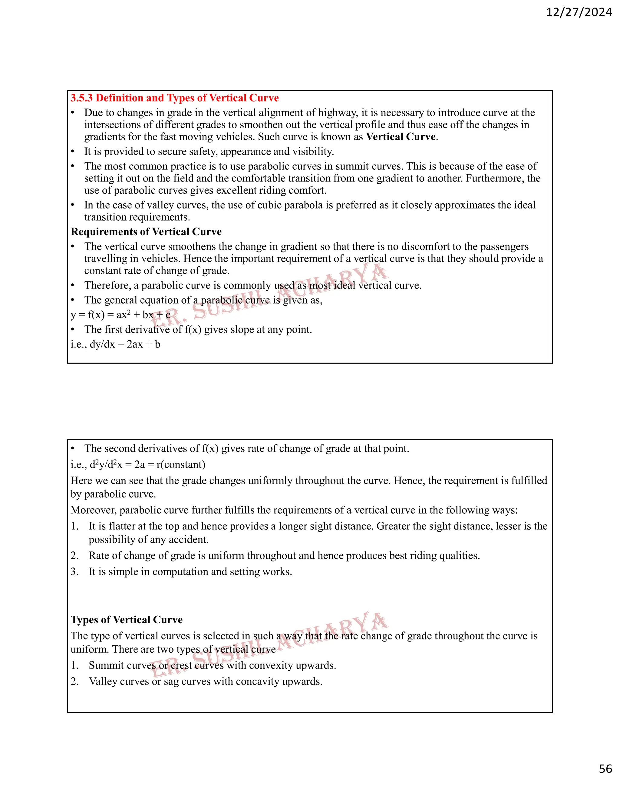 12/27/2024
56
3.5.3 Definition and Types of Vertical Curve
• Due to changes in grade in the vertical alignment of highway, it is necessary to introduce curve at the
intersections of different grades to smoothen out the vertical profile and thus ease off the changes in
gradients for the fast moving vehicles. Such curve is known as Vertical Curve.
• It is provided to secure safety, appearance and visibility.
• The most common practice is to use parabolic curves in summit curves. This is because of the ease of
setting it out on the field and the comfortable transition from one gradient to another. Furthermore, the
use of parabolic curves gives excellent riding comfort.
• In the case of valley curves, the use of cubic parabola is preferred as it closely approximates the ideal
transition requirements.
Requirements of Vertical Curve
• The vertical curve smoothens the change in gradient so that there is no discomfort to the passengers
travelling in vehicles. Hence the important requirement of a vertical curve is that they should provide a
constant rate of change of grade.
• Therefore, a parabolic curve is commonly used as most ideal vertical curve.
• The general equation of a parabolic curve is given as,
y = f(x) = ax2 + bx + c
• The first derivative of f(x) gives slope at any point.
i.e., dy/dx = 2ax + b
• The second derivatives of f(x) gives rate of change of grade at that point.
i.e., d2y/d2x = 2a = r(constant)
Here we can see that the grade changes uniformly throughout the curve. Hence, the requirement is fulfilled
by parabolic curve.
Moreover, parabolic curve further fulfills the requirements of a vertical curve in the following ways:
1. It is flatter at the top and hence provides a longer sight distance. Greater the sight distance, lesser is the
possibility of any accident.
2. Rate of change of grade is uniform throughout and hence produces best riding qualities.
3. It is simple in computation and setting works.
Types of Vertical Curve
The type of vertical curves is selected in such a way that the rate change of grade throughout the curve is
uniform. There are two types of vertical curve
1. Summit curves or crest curves with convexity upwards.
2. Valley curves or sag curves with concavity upwards.
 