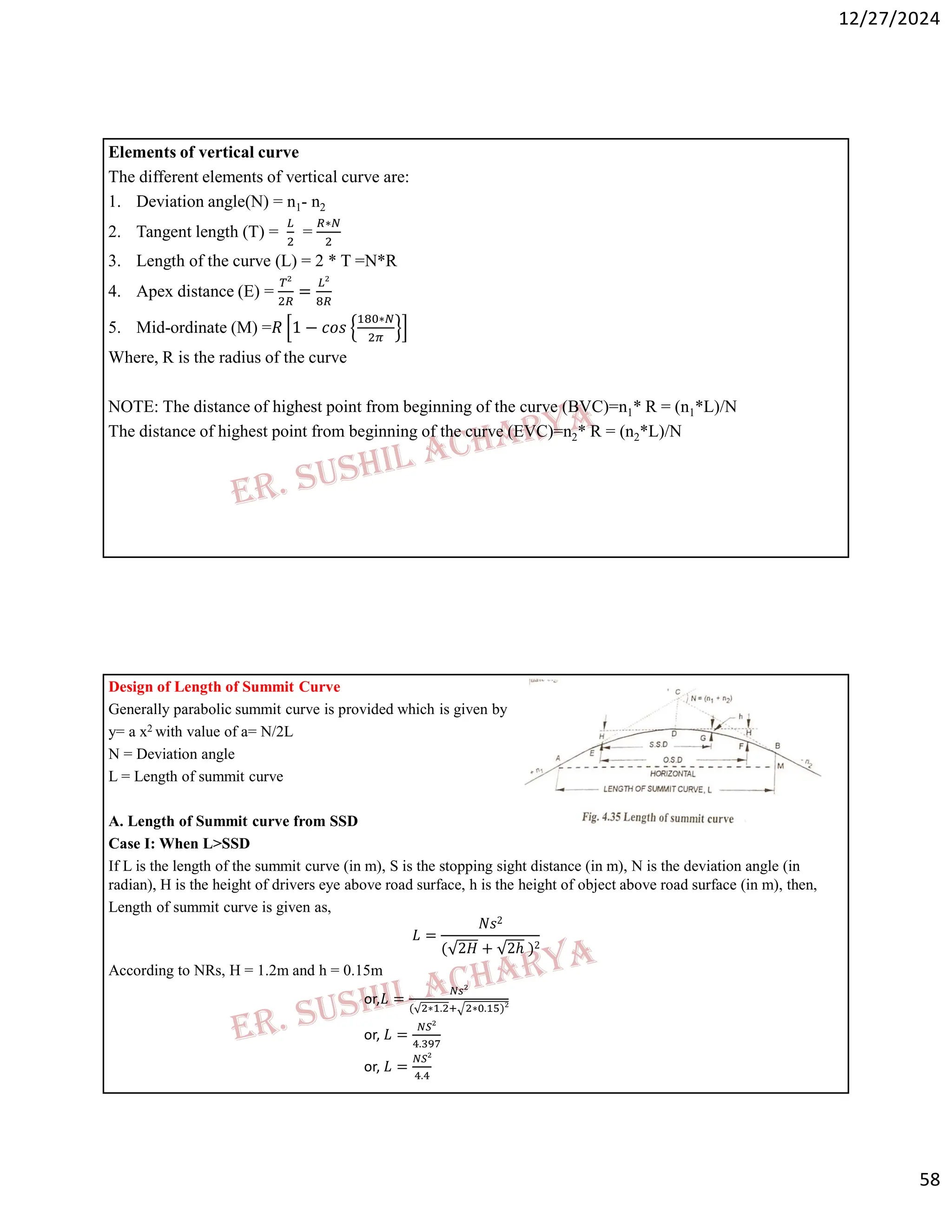 12/27/2024
58
Elements of vertical curve
The different elements of vertical curve are:
1. Deviation angle(N) = n1- n2
2. Tangent length (T) = =
∗
3. Length of the curve (L) = 2 * T =N*R
4. Apex distance (E) = =
5. Mid-ordinate (M) =𝑅 1 − 𝑐𝑜𝑠
∗
Where, R is the radius of the curve
NOTE: The distance of highest point from beginning of the curve (BVC)=n1* R = (n1*L)/N
The distance of highest point from beginning of the curve (EVC)=n2* R = (n2*L)/N
Design of Length of Summit Curve
Generally parabolic summit curve is provided which is given by
y= a x2 with value of a= N/2L
N = Deviation angle
L = Length of summit curve
A. Length of Summit curve from SSD
Case I: When L>SSD
If L is the length of the summit curve (in m), S is the stopping sight distance (in m), N is the deviation angle (in
radian), H is the height of drivers eye above road surface, h is the height of object above road surface (in m), then,
Length of summit curve is given as,
𝐿 =
𝑁𝑠2
( 2𝐻 + 2ℎ )2
According to NRs, H = 1.2m and h = 0.15m
or,𝐿 =
( ∗ . ∗ . )
or, 𝐿 =
.
or, 𝐿 =
.
 