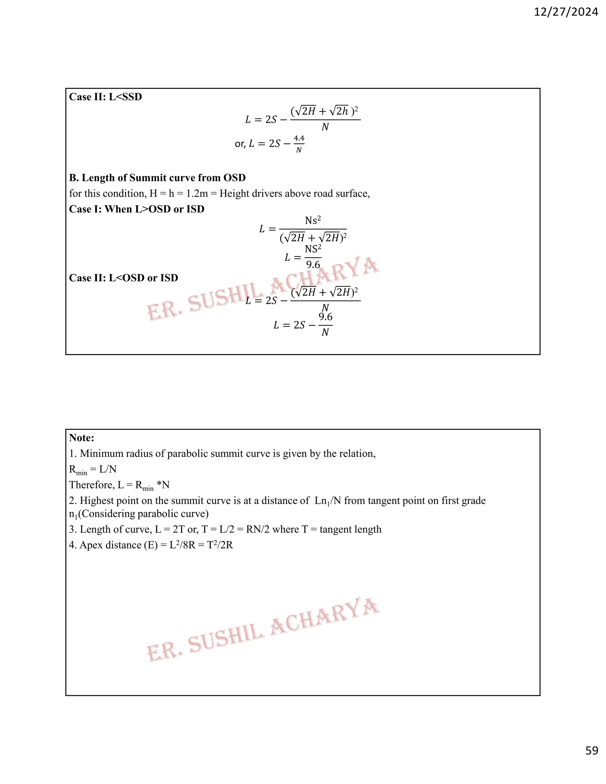 12/27/2024
59
Case II: L<SSD
𝐿 = 2𝑆 −
( 2𝐻 + 2ℎ )2
𝑁
or, 𝐿 = 2𝑆 −
.
B. Length of Summit curve from OSD
for this condition, H = h = 1.2m = Height drivers above road surface,
Case I: When L>OSD or ISD
𝐿 =
Ns2
( 2𝐻 + 2𝐻)2
𝐿 =
NS2
9.6
Case II: L<OSD or ISD
𝐿 = 2𝑆 −
( 2𝐻 + 2𝐻)2
𝑁
𝐿 = 2𝑆 −
9.6
𝑁
Note:
1. Minimum radius of parabolic summit curve is given by the relation,
Rmin = L/N
Therefore, L = Rmin *N
2. Highest point on the summit curve is at a distance of Ln1/N from tangent point on first grade
n1(Considering parabolic curve)
3. Length of curve, L = 2T or, T = L/2 = RN/2 where T = tangent length
4. Apex distance (E) = L2/8R = T2/2R
 