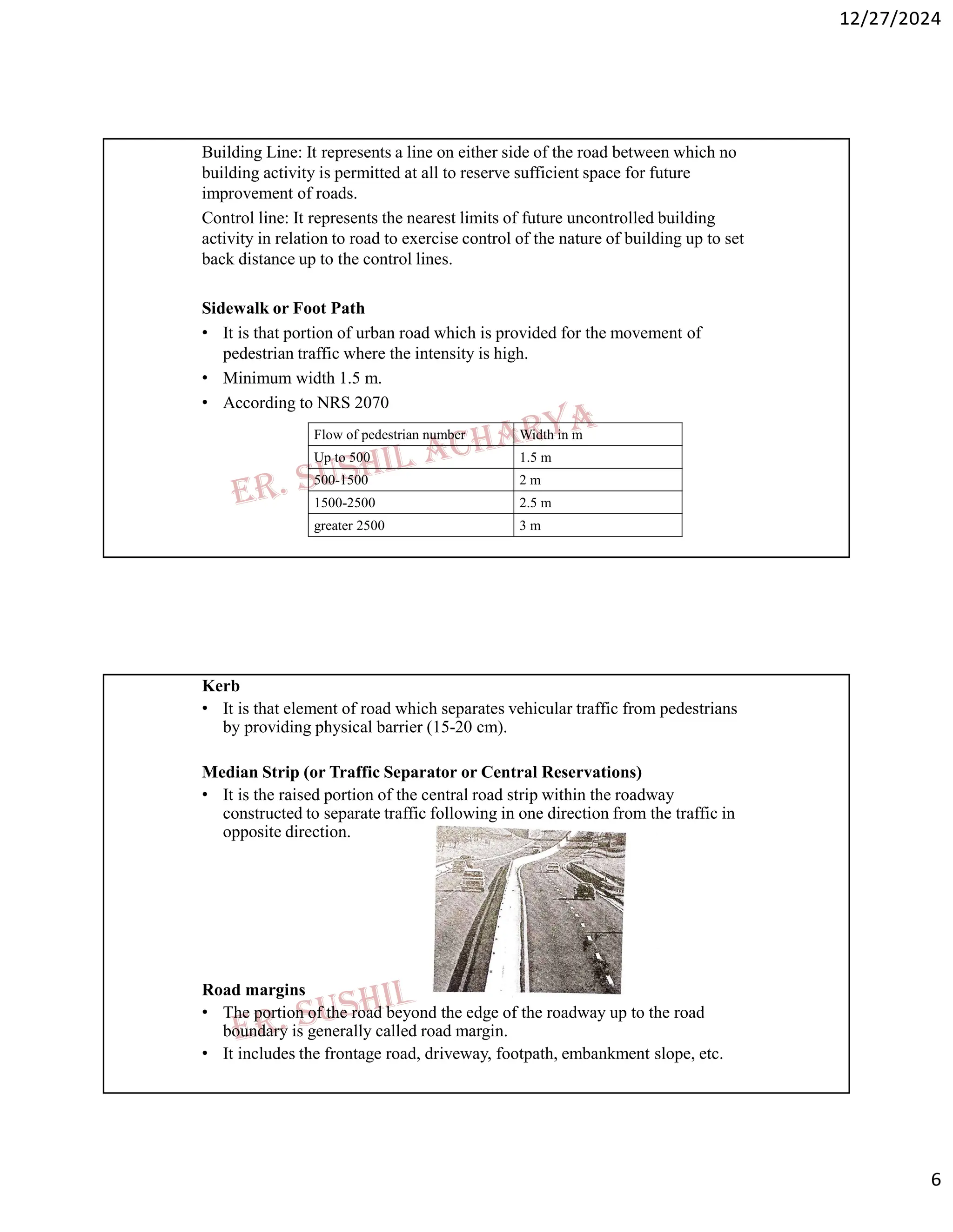 12/27/2024
6
Building Line: It represents a line on either side of the road between which no
building activity is permitted at all to reserve sufficient space for future
improvement of roads.
Control line: It represents the nearest limits of future uncontrolled building
activity in relation to road to exercise control of the nature of building up to set
back distance up to the control lines.
Sidewalk or Foot Path
• It is that portion of urban road which is provided for the movement of
pedestrian traffic where the intensity is high.
• Minimum width 1.5 m.
• According to NRS 2070
Width in m
Flow of pedestrian number
1.5 m
Up to 500
2 m
500-1500
2.5 m
1500-2500
3 m
greater 2500
Kerb
• It is that element of road which separates vehicular traffic from pedestrians
by providing physical barrier (15-20 cm).
Median Strip (or Traffic Separator or Central Reservations)
• It is the raised portion of the central road strip within the roadway
constructed to separate traffic following in one direction from the traffic in
opposite direction.
Road margins
• The portion of the road beyond the edge of the roadway up to the road
boundary is generally called road margin.
• It includes the frontage road, driveway, footpath, embankment slope, etc.
 