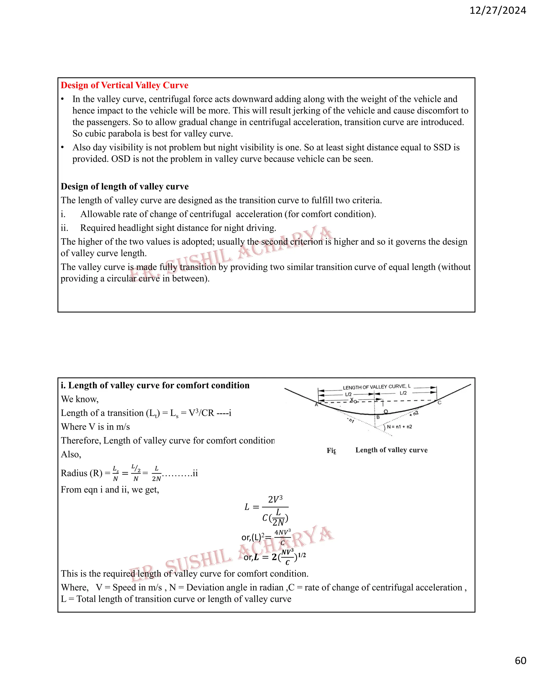 12/27/2024
60
Design of Vertical Valley Curve
• In the valley curve, centrifugal force acts downward adding along with the weight of the vehicle and
hence impact to the vehicle will be more. This will result jerking of the vehicle and cause discomfort to
the passengers. So to allow gradual change in centrifugal acceleration, transition curve are introduced.
So cubic parabola is best for valley curve.
• Also day visibility is not problem but night visibility is one. So at least sight distance equal to SSD is
provided. OSD is not the problem in valley curve because vehicle can be seen.
Design of length of valley curve
The length of valley curve are designed as the transition curve to fulfill two criteria.
i. Allowable rate of change of centrifugal acceleration (for comfort condition).
ii. Required headlight sight distance for night driving.
The higher of the two values is adopted; usually the second criterion is higher and so it governs the design
of valley curve length.
The valley curve is made fully transition by providing two similar transition curve of equal length (without
providing a circular curve in between).
i. Length of valley curve for comfort condition
We know,
Length of a transition (Lt) = Ls = V3/CR ----i
Where V is in m/s
Therefore, Length of valley curve for comfort condition (L) = 2Ls = 2V3/CR………..i
Also,
Radius (R) = =
⁄
= ……….ii
From eqn i and ii, we get,
𝐿 =
2𝑉3
𝐶(
𝐿
2𝑁)
or,(L)2=
or,𝑳 = 𝟐(
𝑵𝑽𝟑
𝑪
)1/2
This is the required length of valley curve for comfort condition.
Where, V = Speed in m/s , N = Deviation angle in radian ,C = rate of change of centrifugal acceleration ,
L = Total length of transition curve or length of valley curve
 