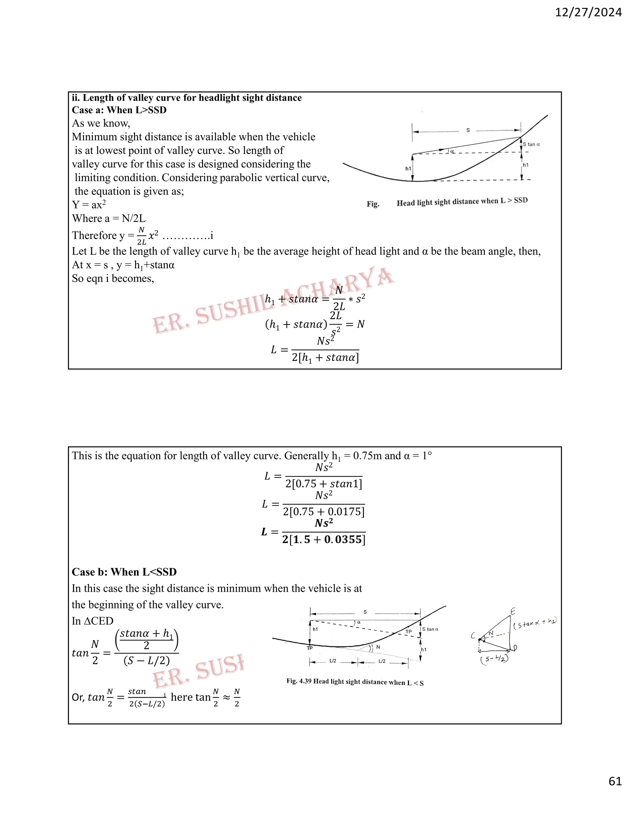12/27/2024
61
ii. Length of valley curve for headlight sight distance
Case a: When L>SSD
As we know,
Minimum sight distance is available when the vehicle
is at lowest point of valley curve. So length of
valley curve for this case is designed considering the
limiting condition. Considering parabolic vertical curve,
the equation is given as;
Y = ax2
Where a = N/2L
Therefore y = 𝑥2 ………….i
Let L be the length of valley curve h1 be the average height of head light and α be the beam angle, then,
At x = s , y = h1+stanα
So eqn i becomes,
ℎ1 + 𝑠𝑡𝑎𝑛𝛼 =
𝑁
2𝐿
∗ 𝑠2
ℎ1 + 𝑠𝑡𝑎𝑛𝛼
2𝐿
𝑠2
= 𝑁
𝐿 =
𝑁𝑠2
2[ℎ1 + 𝑠𝑡𝑎𝑛𝛼]
This is the equation for length of valley curve. Generally h1 = 0.75m and α = 1°
𝐿 =
𝑁𝑠2
2[0.75 + 𝑠𝑡𝑎𝑛1]
𝐿 =
𝑁𝑠2
2[0.75 + 0.0175]
𝑳 =
𝑵𝒔𝟐
𝟐[𝟏. 𝟓 + 𝟎. 𝟎𝟑𝟓𝟓]
Case b: When L<SSD
In this case the sight distance is minimum when the vehicle is at
the beginning of the valley curve.
In ∆CED
𝑡𝑎𝑛
𝑁
2
=
𝑠𝑡𝑎𝑛𝛼 + ℎ1
2
𝑆 − 𝐿/2
Or, 𝑡𝑎𝑛 =
/
here tan ≈
 