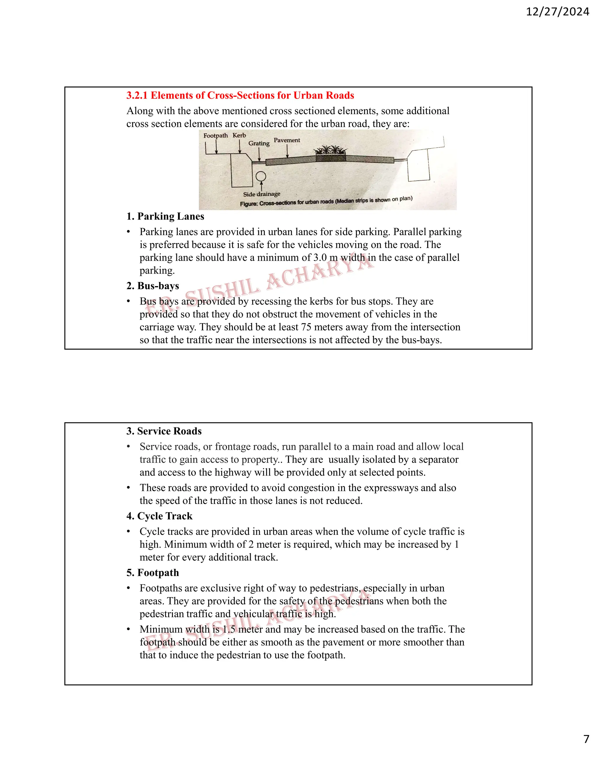 12/27/2024
7
3.2.1 Elements of Cross-Sections for Urban Roads
Along with the above mentioned cross sectioned elements, some additional
cross section elements are considered for the urban road, they are:
1. Parking Lanes
• Parking lanes are provided in urban lanes for side parking. Parallel parking
is preferred because it is safe for the vehicles moving on the road. The
parking lane should have a minimum of 3.0 m width in the case of parallel
parking.
2. Bus-bays
• Bus bays are provided by recessing the kerbs for bus stops. They are
provided so that they do not obstruct the movement of vehicles in the
carriage way. They should be at least 75 meters away from the intersection
so that the traffic near the intersections is not affected by the bus-bays.
3. Service Roads
• Service roads, or frontage roads, run parallel to a main road and allow local
traffic to gain access to property.. They are usually isolated by a separator
and access to the highway will be provided only at selected points.
• These roads are provided to avoid congestion in the expressways and also
the speed of the traffic in those lanes is not reduced.
4. Cycle Track
• Cycle tracks are provided in urban areas when the volume of cycle traffic is
high. Minimum width of 2 meter is required, which may be increased by 1
meter for every additional track.
5. Footpath
• Footpaths are exclusive right of way to pedestrians, especially in urban
areas. They are provided for the safety of the pedestrians when both the
pedestrian traffic and vehicular traffic is high.
• Minimum width is 1.5 meter and may be increased based on the traffic. The
footpath should be either as smooth as the pavement or more smoother than
that to induce the pedestrian to use the footpath.
 
