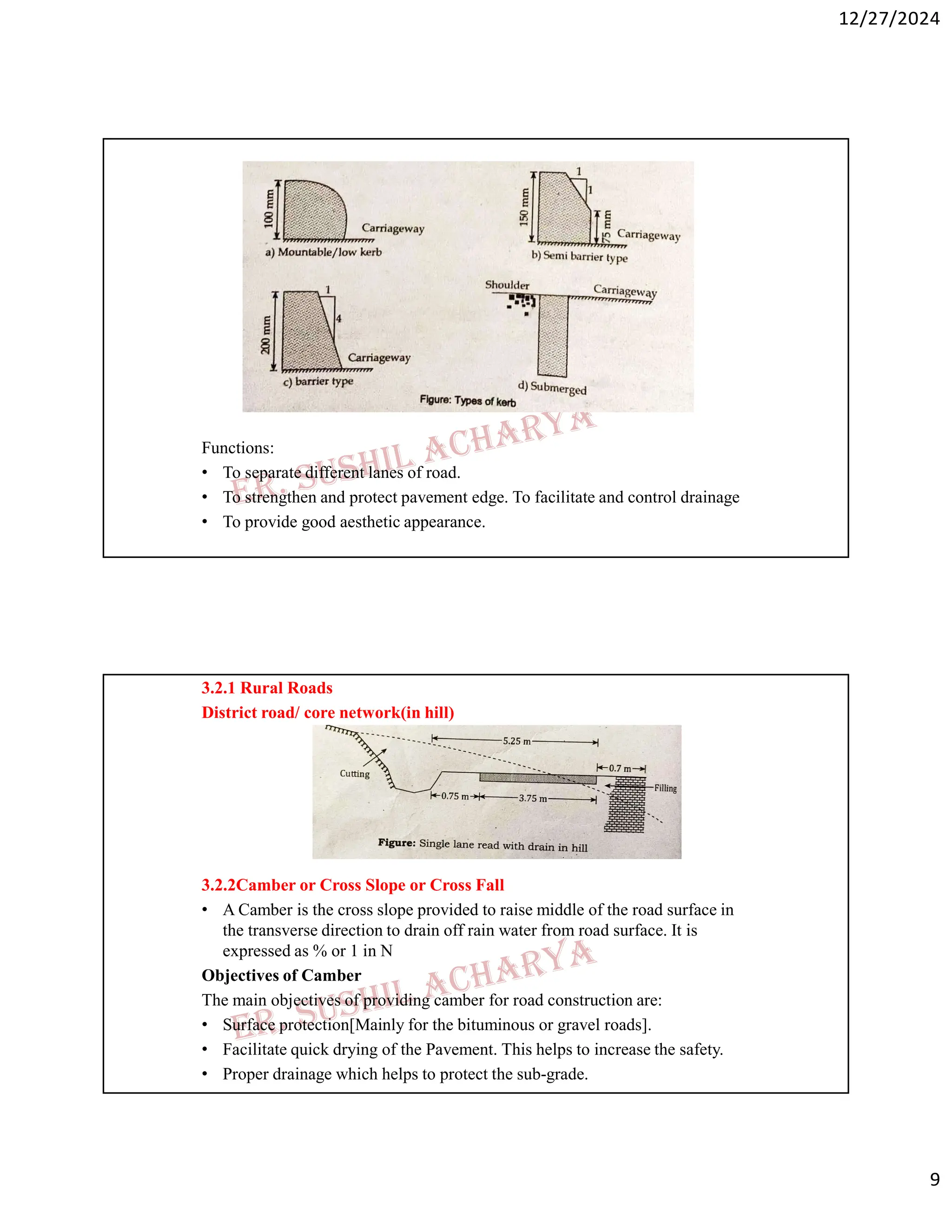 12/27/2024
9
Functions:
• To separate different lanes of road.
• To strengthen and protect pavement edge. To facilitate and control drainage
• To provide good aesthetic appearance.
3.2.1 Rural Roads
District road/ core network(in hill)
3.2.2Camber or Cross Slope or Cross Fall
• A Camber is the cross slope provided to raise middle of the road surface in
the transverse direction to drain off rain water from road surface. It is
expressed as % or 1 in N
Objectives of Camber
The main objectives of providing camber for road construction are:
• Surface protection[Mainly for the bituminous or gravel roads].
• Facilitate quick drying of the Pavement. This helps to increase the safety.
• Proper drainage which helps to protect the sub-grade.
 